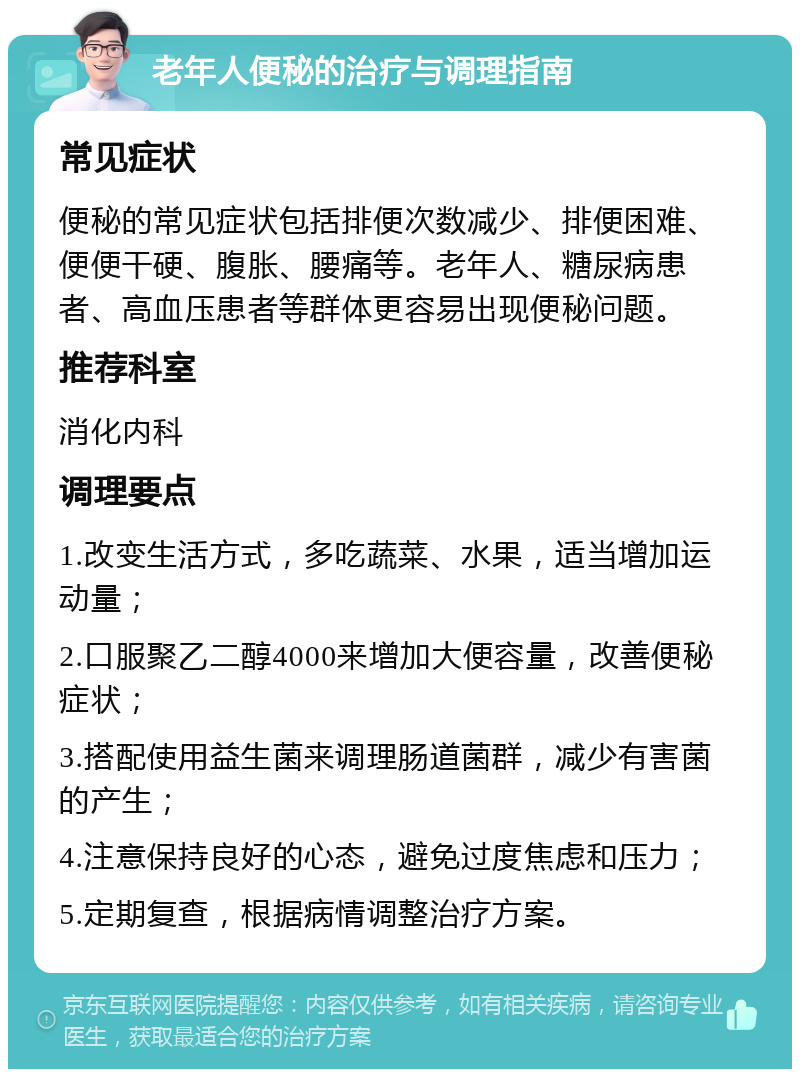 老年人便秘的治疗与调理指南 常见症状 便秘的常见症状包括排便次数减少、排便困难、便便干硬、腹胀、腰痛等。老年人、糖尿病患者、高血压患者等群体更容易出现便秘问题。 推荐科室 消化内科 调理要点 1.改变生活方式，多吃蔬菜、水果，适当增加运动量； 2.口服聚乙二醇4000来增加大便容量，改善便秘症状； 3.搭配使用益生菌来调理肠道菌群，减少有害菌的产生； 4.注意保持良好的心态，避免过度焦虑和压力； 5.定期复查，根据病情调整治疗方案。