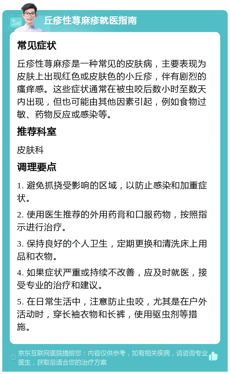 丘疹性荨麻疹就医指南 常见症状 丘疹性荨麻疹是一种常见的皮肤病，主要表现为皮肤上出现红色或皮肤色的小丘疹，伴有剧烈的瘙痒感。这些症状通常在被虫咬后数小时至数天内出现，但也可能由其他因素引起，例如食物过敏、药物反应或感染等。 推荐科室 皮肤科 调理要点 1. 避免抓挠受影响的区域，以防止感染和加重症状。 2. 使用医生推荐的外用药膏和口服药物，按照指示进行治疗。 3. 保持良好的个人卫生，定期更换和清洗床上用品和衣物。 4. 如果症状严重或持续不改善，应及时就医，接受专业的治疗和建议。 5. 在日常生活中，注意防止虫咬，尤其是在户外活动时，穿长袖衣物和长裤，使用驱虫剂等措施。