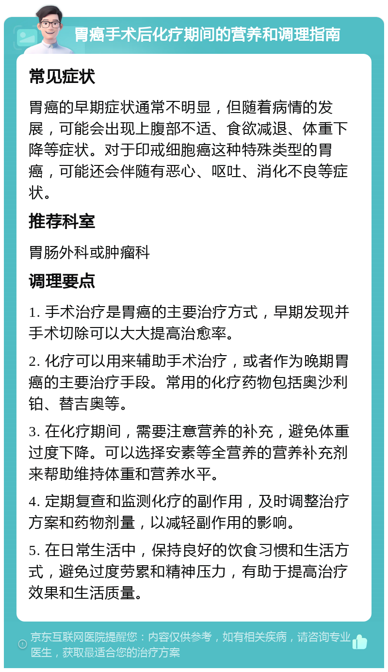 胃癌手术后化疗期间的营养和调理指南 常见症状 胃癌的早期症状通常不明显，但随着病情的发展，可能会出现上腹部不适、食欲减退、体重下降等症状。对于印戒细胞癌这种特殊类型的胃癌，可能还会伴随有恶心、呕吐、消化不良等症状。 推荐科室 胃肠外科或肿瘤科 调理要点 1. 手术治疗是胃癌的主要治疗方式，早期发现并手术切除可以大大提高治愈率。 2. 化疗可以用来辅助手术治疗，或者作为晚期胃癌的主要治疗手段。常用的化疗药物包括奥沙利铂、替吉奥等。 3. 在化疗期间，需要注意营养的补充，避免体重过度下降。可以选择安素等全营养的营养补充剂来帮助维持体重和营养水平。 4. 定期复查和监测化疗的副作用，及时调整治疗方案和药物剂量，以减轻副作用的影响。 5. 在日常生活中，保持良好的饮食习惯和生活方式，避免过度劳累和精神压力，有助于提高治疗效果和生活质量。