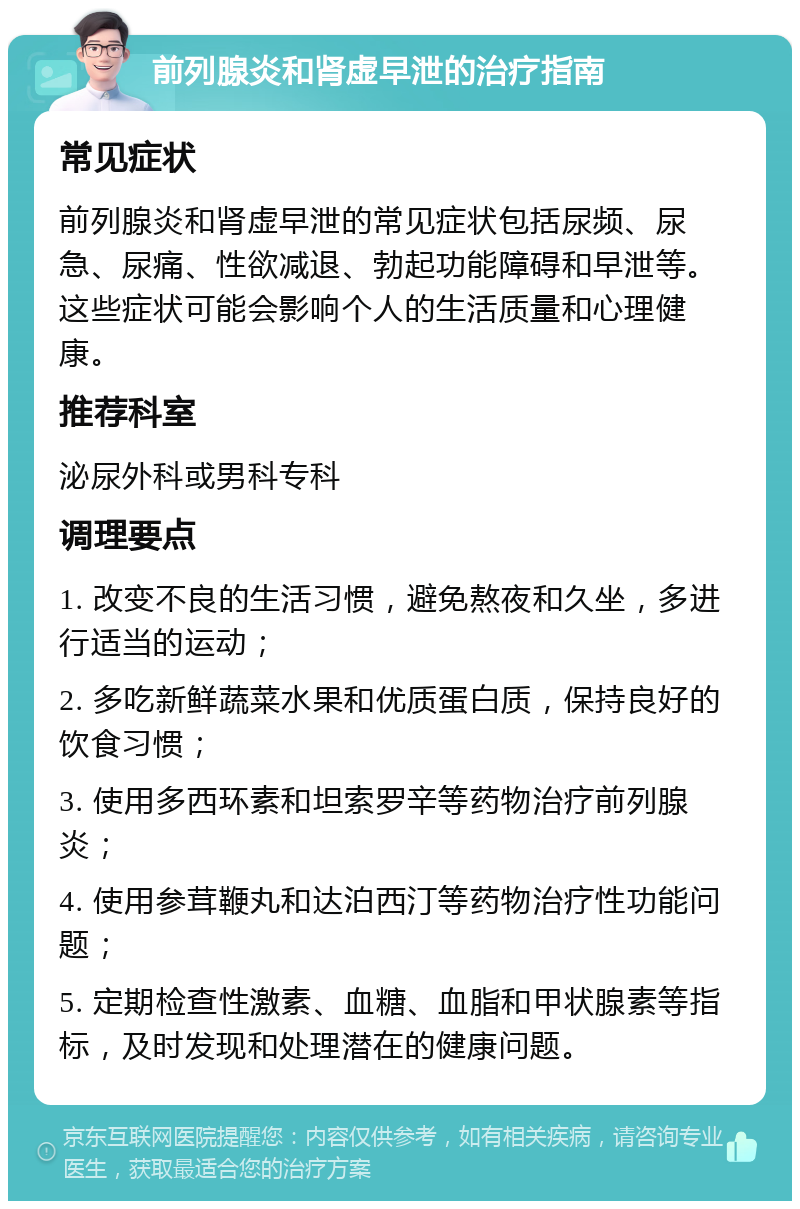 前列腺炎和肾虚早泄的治疗指南 常见症状 前列腺炎和肾虚早泄的常见症状包括尿频、尿急、尿痛、性欲减退、勃起功能障碍和早泄等。这些症状可能会影响个人的生活质量和心理健康。 推荐科室 泌尿外科或男科专科 调理要点 1. 改变不良的生活习惯，避免熬夜和久坐，多进行适当的运动； 2. 多吃新鲜蔬菜水果和优质蛋白质，保持良好的饮食习惯； 3. 使用多西环素和坦索罗辛等药物治疗前列腺炎； 4. 使用参茸鞭丸和达泊西汀等药物治疗性功能问题； 5. 定期检查性激素、血糖、血脂和甲状腺素等指标，及时发现和处理潜在的健康问题。