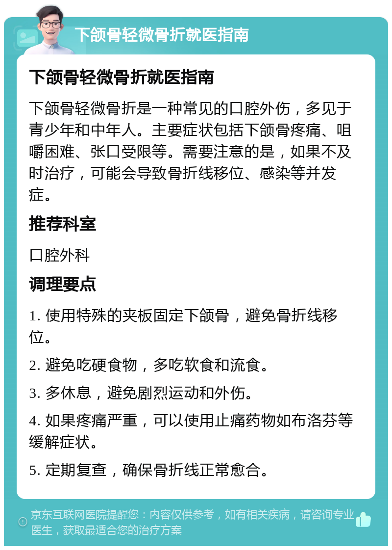 下颌骨轻微骨折就医指南 下颌骨轻微骨折就医指南 下颌骨轻微骨折是一种常见的口腔外伤，多见于青少年和中年人。主要症状包括下颌骨疼痛、咀嚼困难、张口受限等。需要注意的是，如果不及时治疗，可能会导致骨折线移位、感染等并发症。 推荐科室 口腔外科 调理要点 1. 使用特殊的夹板固定下颌骨，避免骨折线移位。 2. 避免吃硬食物，多吃软食和流食。 3. 多休息，避免剧烈运动和外伤。 4. 如果疼痛严重，可以使用止痛药物如布洛芬等缓解症状。 5. 定期复查，确保骨折线正常愈合。