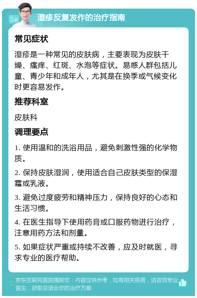 湿疹反复发作的治疗指南 常见症状 湿疹是一种常见的皮肤病，主要表现为皮肤干燥、瘙痒、红斑、水泡等症状。易感人群包括儿童、青少年和成年人，尤其是在换季或气候变化时更容易发作。 推荐科室 皮肤科 调理要点 1. 使用温和的洗浴用品，避免刺激性强的化学物质。 2. 保持皮肤湿润，使用适合自己皮肤类型的保湿霜或乳液。 3. 避免过度疲劳和精神压力，保持良好的心态和生活习惯。 4. 在医生指导下使用药膏或口服药物进行治疗，注意用药方法和剂量。 5. 如果症状严重或持续不改善，应及时就医，寻求专业的医疗帮助。