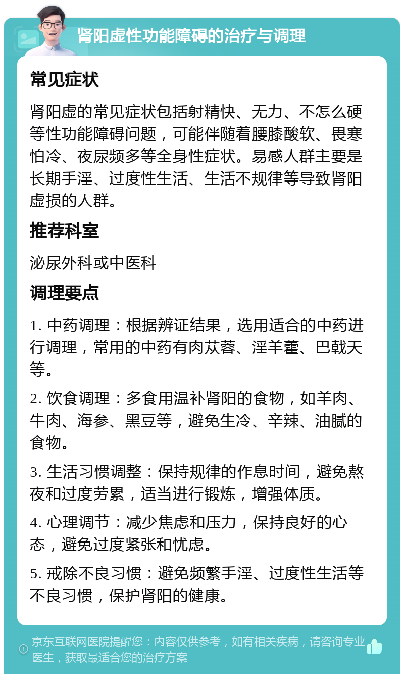 肾阳虚性功能障碍的治疗与调理 常见症状 肾阳虚的常见症状包括射精快、无力、不怎么硬等性功能障碍问题，可能伴随着腰膝酸软、畏寒怕冷、夜尿频多等全身性症状。易感人群主要是长期手淫、过度性生活、生活不规律等导致肾阳虚损的人群。 推荐科室 泌尿外科或中医科 调理要点 1. 中药调理：根据辨证结果，选用适合的中药进行调理，常用的中药有肉苁蓉、淫羊藿、巴戟天等。 2. 饮食调理：多食用温补肾阳的食物，如羊肉、牛肉、海参、黑豆等，避免生冷、辛辣、油腻的食物。 3. 生活习惯调整：保持规律的作息时间，避免熬夜和过度劳累，适当进行锻炼，增强体质。 4. 心理调节：减少焦虑和压力，保持良好的心态，避免过度紧张和忧虑。 5. 戒除不良习惯：避免频繁手淫、过度性生活等不良习惯，保护肾阳的健康。