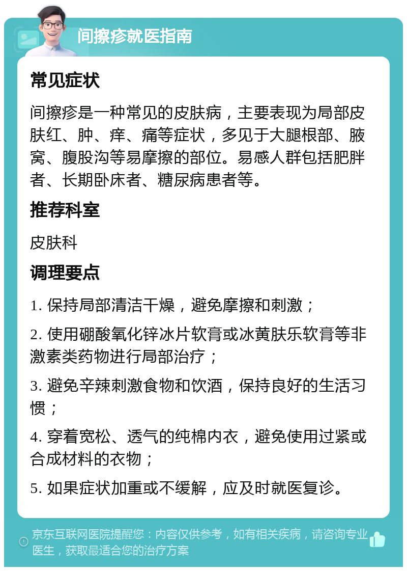 间擦疹就医指南 常见症状 间擦疹是一种常见的皮肤病，主要表现为局部皮肤红、肿、痒、痛等症状，多见于大腿根部、腋窝、腹股沟等易摩擦的部位。易感人群包括肥胖者、长期卧床者、糖尿病患者等。 推荐科室 皮肤科 调理要点 1. 保持局部清洁干燥，避免摩擦和刺激； 2. 使用硼酸氧化锌冰片软膏或冰黄肤乐软膏等非激素类药物进行局部治疗； 3. 避免辛辣刺激食物和饮酒，保持良好的生活习惯； 4. 穿着宽松、透气的纯棉内衣，避免使用过紧或合成材料的衣物； 5. 如果症状加重或不缓解，应及时就医复诊。