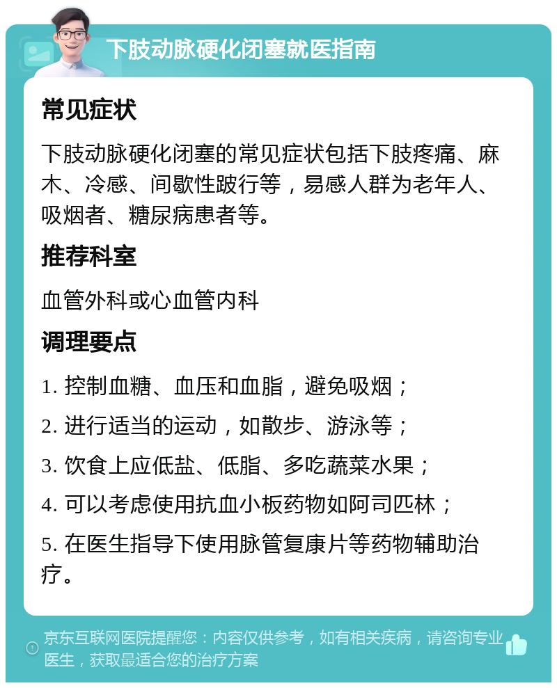 下肢动脉硬化闭塞就医指南 常见症状 下肢动脉硬化闭塞的常见症状包括下肢疼痛、麻木、冷感、间歇性跛行等，易感人群为老年人、吸烟者、糖尿病患者等。 推荐科室 血管外科或心血管内科 调理要点 1. 控制血糖、血压和血脂，避免吸烟； 2. 进行适当的运动，如散步、游泳等； 3. 饮食上应低盐、低脂、多吃蔬菜水果； 4. 可以考虑使用抗血小板药物如阿司匹林； 5. 在医生指导下使用脉管复康片等药物辅助治疗。