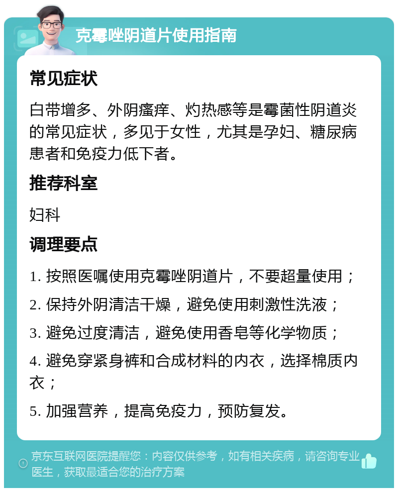 克霉唑阴道片使用指南 常见症状 白带增多、外阴瘙痒、灼热感等是霉菌性阴道炎的常见症状，多见于女性，尤其是孕妇、糖尿病患者和免疫力低下者。 推荐科室 妇科 调理要点 1. 按照医嘱使用克霉唑阴道片，不要超量使用； 2. 保持外阴清洁干燥，避免使用刺激性洗液； 3. 避免过度清洁，避免使用香皂等化学物质； 4. 避免穿紧身裤和合成材料的内衣，选择棉质内衣； 5. 加强营养，提高免疫力，预防复发。