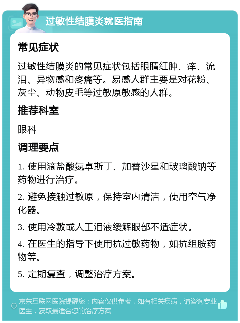 过敏性结膜炎就医指南 常见症状 过敏性结膜炎的常见症状包括眼睛红肿、痒、流泪、异物感和疼痛等。易感人群主要是对花粉、灰尘、动物皮毛等过敏原敏感的人群。 推荐科室 眼科 调理要点 1. 使用滴盐酸氮卓斯丁、加替沙星和玻璃酸钠等药物进行治疗。 2. 避免接触过敏原，保持室内清洁，使用空气净化器。 3. 使用冷敷或人工泪液缓解眼部不适症状。 4. 在医生的指导下使用抗过敏药物，如抗组胺药物等。 5. 定期复查，调整治疗方案。