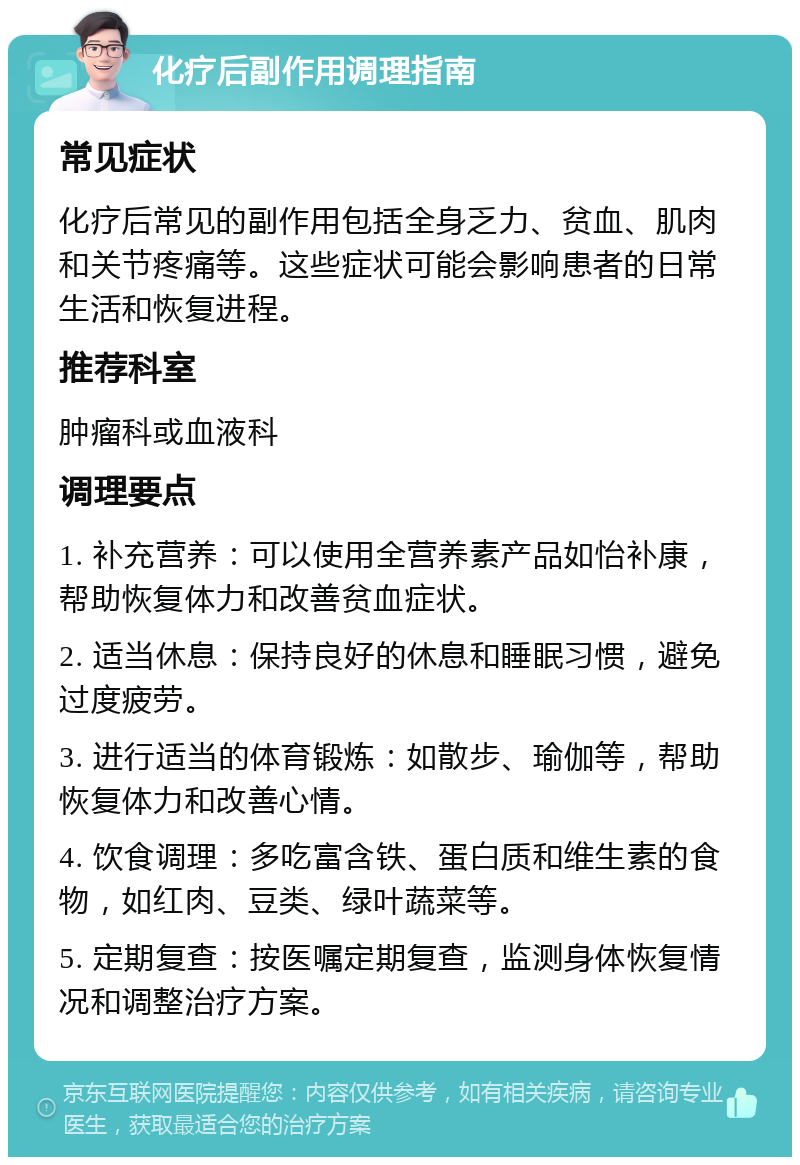 化疗后副作用调理指南 常见症状 化疗后常见的副作用包括全身乏力、贫血、肌肉和关节疼痛等。这些症状可能会影响患者的日常生活和恢复进程。 推荐科室 肿瘤科或血液科 调理要点 1. 补充营养：可以使用全营养素产品如怡补康，帮助恢复体力和改善贫血症状。 2. 适当休息：保持良好的休息和睡眠习惯，避免过度疲劳。 3. 进行适当的体育锻炼：如散步、瑜伽等，帮助恢复体力和改善心情。 4. 饮食调理：多吃富含铁、蛋白质和维生素的食物，如红肉、豆类、绿叶蔬菜等。 5. 定期复查：按医嘱定期复查，监测身体恢复情况和调整治疗方案。