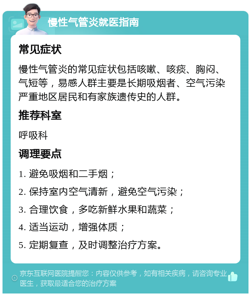 慢性气管炎就医指南 常见症状 慢性气管炎的常见症状包括咳嗽、咳痰、胸闷、气短等，易感人群主要是长期吸烟者、空气污染严重地区居民和有家族遗传史的人群。 推荐科室 呼吸科 调理要点 1. 避免吸烟和二手烟； 2. 保持室内空气清新，避免空气污染； 3. 合理饮食，多吃新鲜水果和蔬菜； 4. 适当运动，增强体质； 5. 定期复查，及时调整治疗方案。