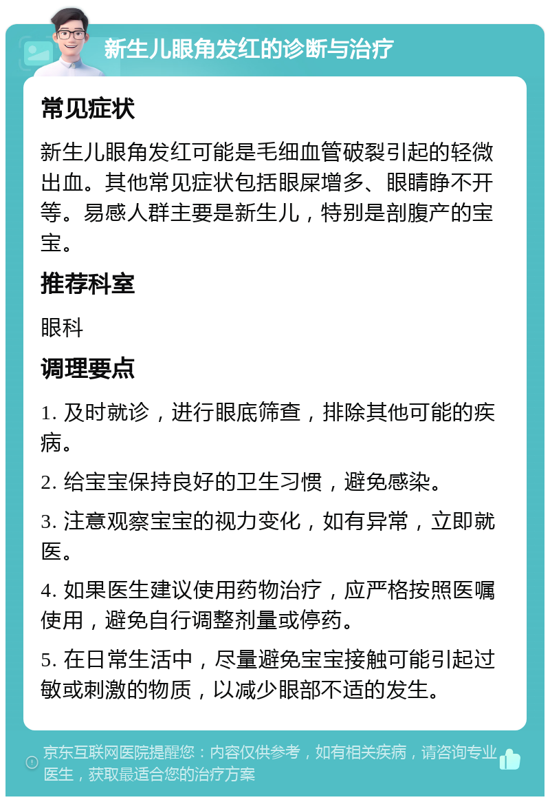 新生儿眼角发红的诊断与治疗 常见症状 新生儿眼角发红可能是毛细血管破裂引起的轻微出血。其他常见症状包括眼屎增多、眼睛睁不开等。易感人群主要是新生儿，特别是剖腹产的宝宝。 推荐科室 眼科 调理要点 1. 及时就诊，进行眼底筛查，排除其他可能的疾病。 2. 给宝宝保持良好的卫生习惯，避免感染。 3. 注意观察宝宝的视力变化，如有异常，立即就医。 4. 如果医生建议使用药物治疗，应严格按照医嘱使用，避免自行调整剂量或停药。 5. 在日常生活中，尽量避免宝宝接触可能引起过敏或刺激的物质，以减少眼部不适的发生。