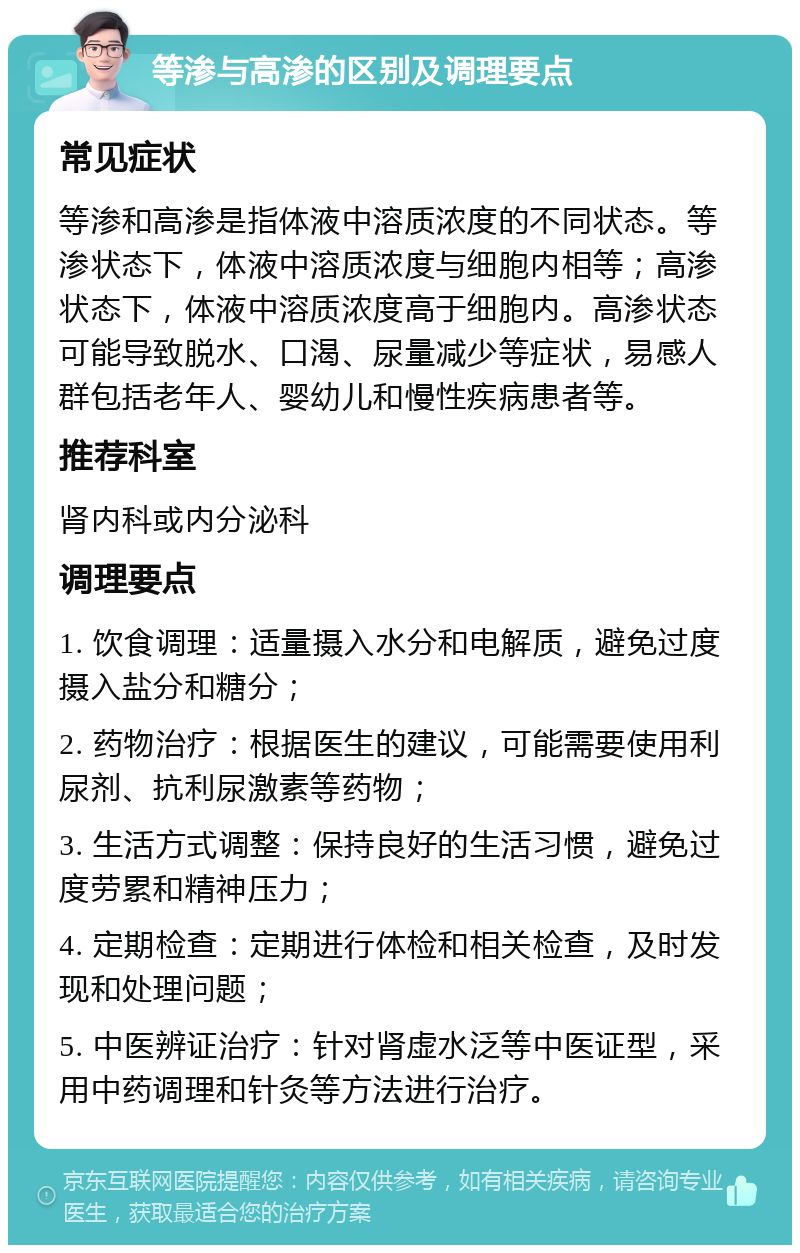 等渗与高渗的区别及调理要点 常见症状 等渗和高渗是指体液中溶质浓度的不同状态。等渗状态下，体液中溶质浓度与细胞内相等；高渗状态下，体液中溶质浓度高于细胞内。高渗状态可能导致脱水、口渴、尿量减少等症状，易感人群包括老年人、婴幼儿和慢性疾病患者等。 推荐科室 肾内科或内分泌科 调理要点 1. 饮食调理：适量摄入水分和电解质，避免过度摄入盐分和糖分； 2. 药物治疗：根据医生的建议，可能需要使用利尿剂、抗利尿激素等药物； 3. 生活方式调整：保持良好的生活习惯，避免过度劳累和精神压力； 4. 定期检查：定期进行体检和相关检查，及时发现和处理问题； 5. 中医辨证治疗：针对肾虚水泛等中医证型，采用中药调理和针灸等方法进行治疗。