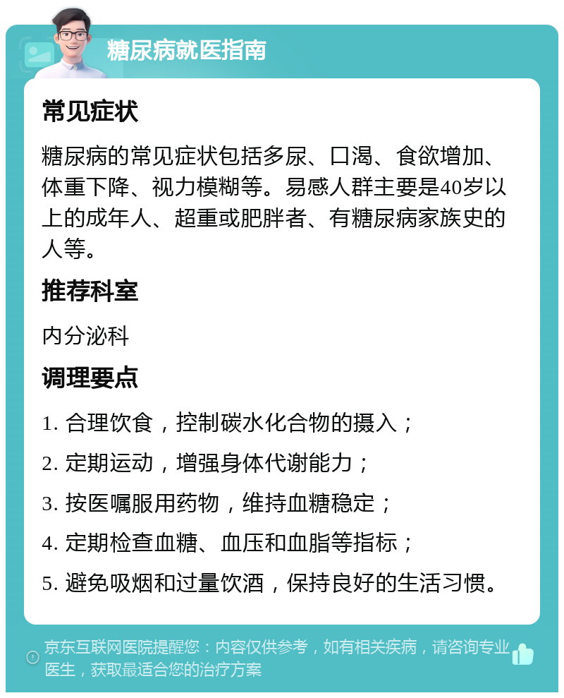 糖尿病就医指南 常见症状 糖尿病的常见症状包括多尿、口渴、食欲增加、体重下降、视力模糊等。易感人群主要是40岁以上的成年人、超重或肥胖者、有糖尿病家族史的人等。 推荐科室 内分泌科 调理要点 1. 合理饮食，控制碳水化合物的摄入； 2. 定期运动，增强身体代谢能力； 3. 按医嘱服用药物，维持血糖稳定； 4. 定期检查血糖、血压和血脂等指标； 5. 避免吸烟和过量饮酒，保持良好的生活习惯。