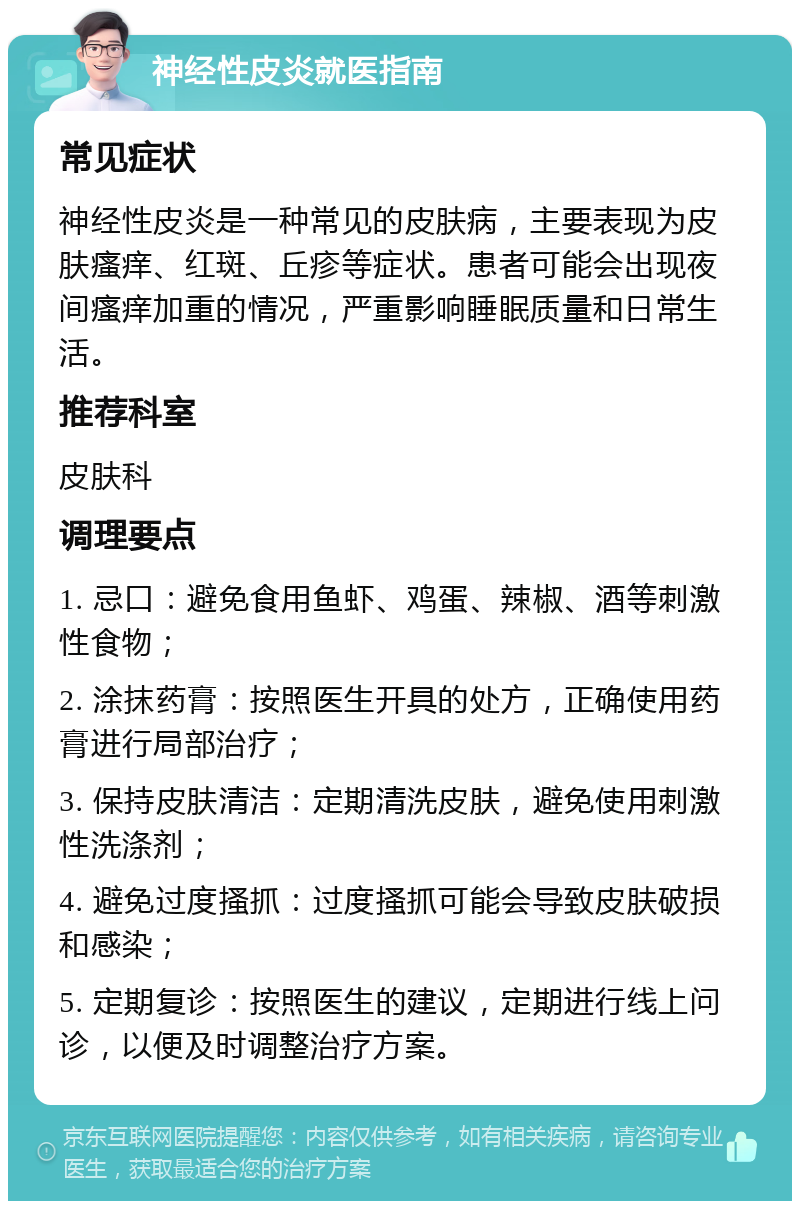 神经性皮炎就医指南 常见症状 神经性皮炎是一种常见的皮肤病，主要表现为皮肤瘙痒、红斑、丘疹等症状。患者可能会出现夜间瘙痒加重的情况，严重影响睡眠质量和日常生活。 推荐科室 皮肤科 调理要点 1. 忌口：避免食用鱼虾、鸡蛋、辣椒、酒等刺激性食物； 2. 涂抹药膏：按照医生开具的处方，正确使用药膏进行局部治疗； 3. 保持皮肤清洁：定期清洗皮肤，避免使用刺激性洗涤剂； 4. 避免过度搔抓：过度搔抓可能会导致皮肤破损和感染； 5. 定期复诊：按照医生的建议，定期进行线上问诊，以便及时调整治疗方案。