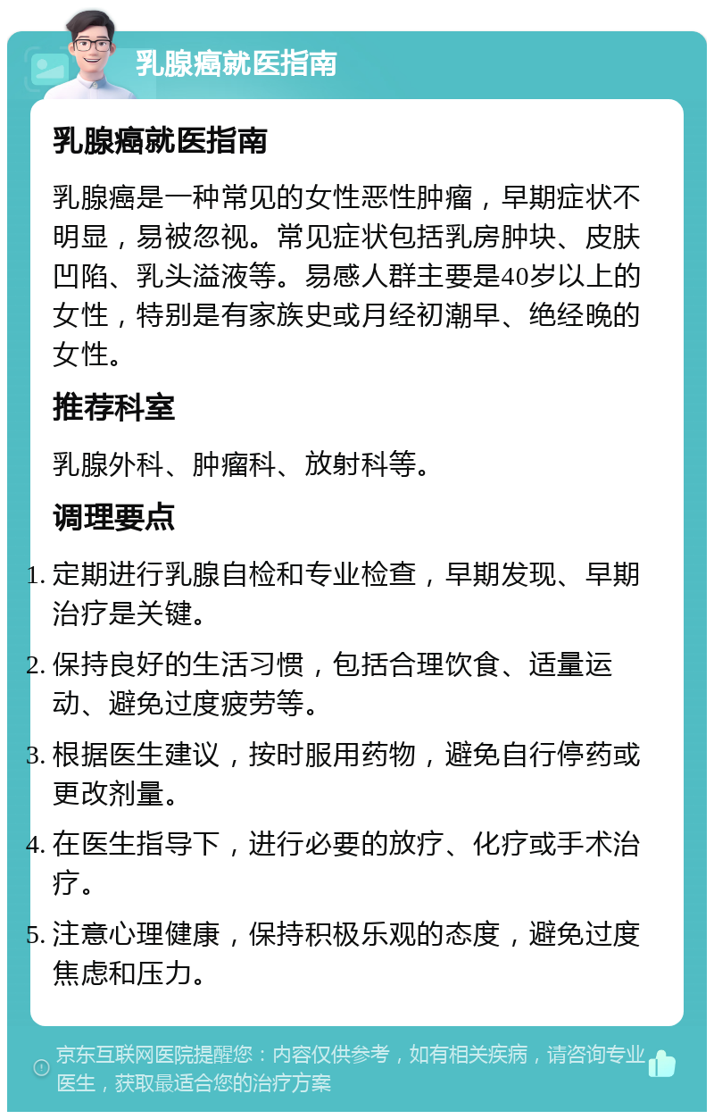 乳腺癌就医指南 乳腺癌就医指南 乳腺癌是一种常见的女性恶性肿瘤，早期症状不明显，易被忽视。常见症状包括乳房肿块、皮肤凹陷、乳头溢液等。易感人群主要是40岁以上的女性，特别是有家族史或月经初潮早、绝经晚的女性。 推荐科室 乳腺外科、肿瘤科、放射科等。 调理要点 定期进行乳腺自检和专业检查，早期发现、早期治疗是关键。 保持良好的生活习惯，包括合理饮食、适量运动、避免过度疲劳等。 根据医生建议，按时服用药物，避免自行停药或更改剂量。 在医生指导下，进行必要的放疗、化疗或手术治疗。 注意心理健康，保持积极乐观的态度，避免过度焦虑和压力。