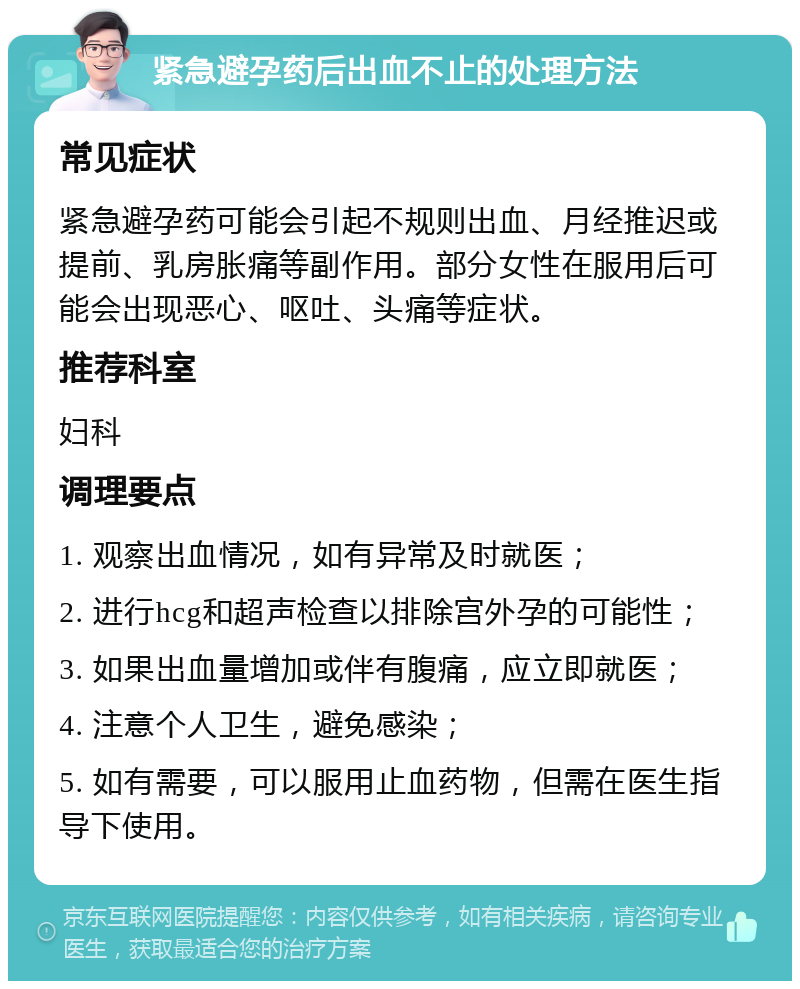 紧急避孕药后出血不止的处理方法 常见症状 紧急避孕药可能会引起不规则出血、月经推迟或提前、乳房胀痛等副作用。部分女性在服用后可能会出现恶心、呕吐、头痛等症状。 推荐科室 妇科 调理要点 1. 观察出血情况，如有异常及时就医； 2. 进行hcg和超声检查以排除宫外孕的可能性； 3. 如果出血量增加或伴有腹痛，应立即就医； 4. 注意个人卫生，避免感染； 5. 如有需要，可以服用止血药物，但需在医生指导下使用。