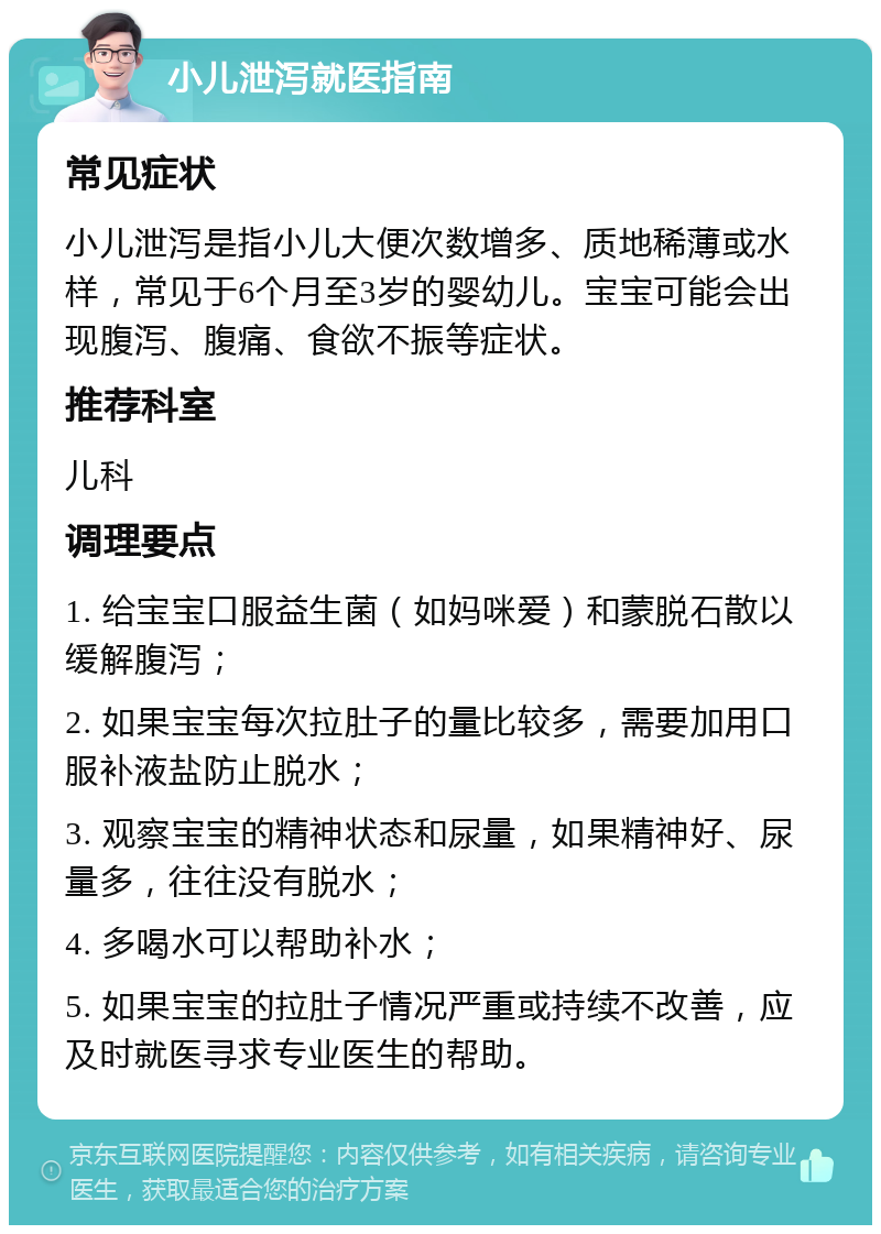 小儿泄泻就医指南 常见症状 小儿泄泻是指小儿大便次数增多、质地稀薄或水样，常见于6个月至3岁的婴幼儿。宝宝可能会出现腹泻、腹痛、食欲不振等症状。 推荐科室 儿科 调理要点 1. 给宝宝口服益生菌（如妈咪爱）和蒙脱石散以缓解腹泻； 2. 如果宝宝每次拉肚子的量比较多，需要加用口服补液盐防止脱水； 3. 观察宝宝的精神状态和尿量，如果精神好、尿量多，往往没有脱水； 4. 多喝水可以帮助补水； 5. 如果宝宝的拉肚子情况严重或持续不改善，应及时就医寻求专业医生的帮助。