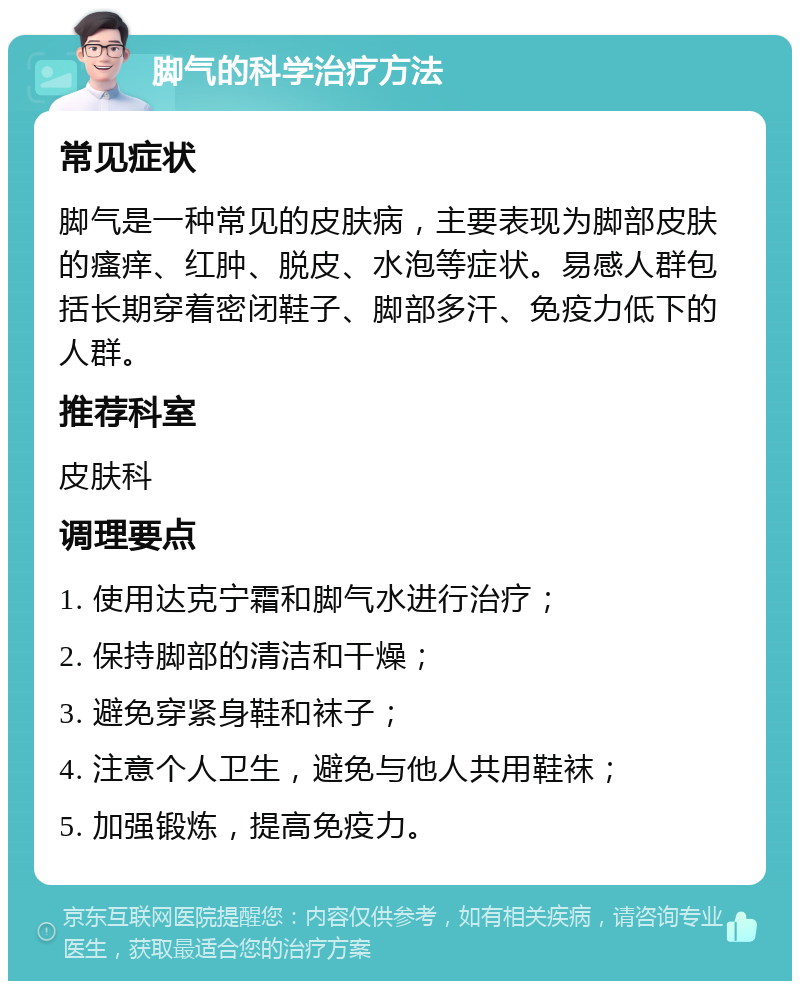 脚气的科学治疗方法 常见症状 脚气是一种常见的皮肤病，主要表现为脚部皮肤的瘙痒、红肿、脱皮、水泡等症状。易感人群包括长期穿着密闭鞋子、脚部多汗、免疫力低下的人群。 推荐科室 皮肤科 调理要点 1. 使用达克宁霜和脚气水进行治疗； 2. 保持脚部的清洁和干燥； 3. 避免穿紧身鞋和袜子； 4. 注意个人卫生，避免与他人共用鞋袜； 5. 加强锻炼，提高免疫力。