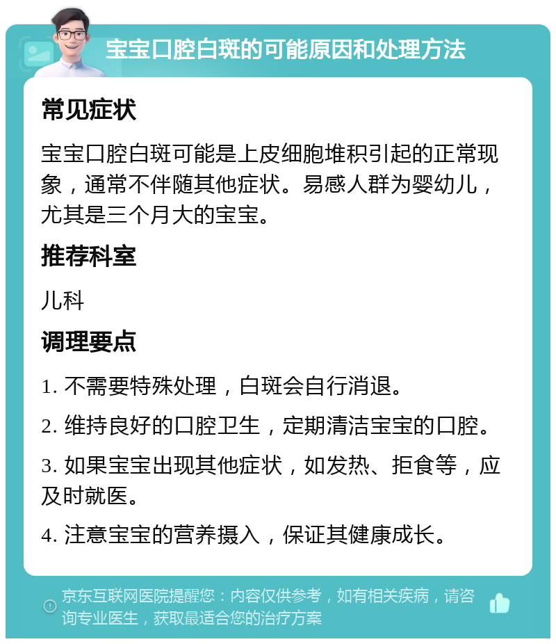 宝宝口腔白斑的可能原因和处理方法 常见症状 宝宝口腔白斑可能是上皮细胞堆积引起的正常现象，通常不伴随其他症状。易感人群为婴幼儿，尤其是三个月大的宝宝。 推荐科室 儿科 调理要点 1. 不需要特殊处理，白斑会自行消退。 2. 维持良好的口腔卫生，定期清洁宝宝的口腔。 3. 如果宝宝出现其他症状，如发热、拒食等，应及时就医。 4. 注意宝宝的营养摄入，保证其健康成长。