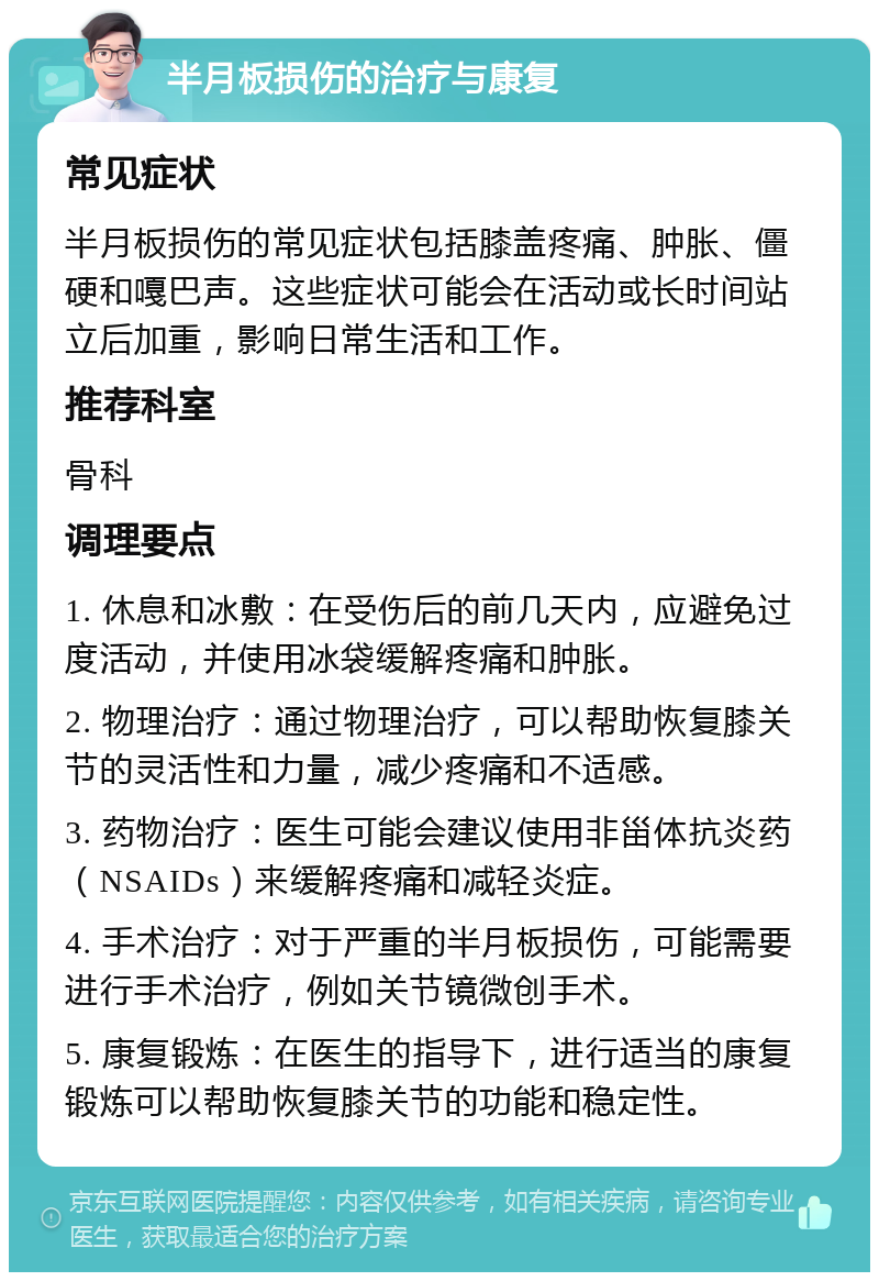 半月板损伤的治疗与康复 常见症状 半月板损伤的常见症状包括膝盖疼痛、肿胀、僵硬和嘎巴声。这些症状可能会在活动或长时间站立后加重，影响日常生活和工作。 推荐科室 骨科 调理要点 1. 休息和冰敷：在受伤后的前几天内，应避免过度活动，并使用冰袋缓解疼痛和肿胀。 2. 物理治疗：通过物理治疗，可以帮助恢复膝关节的灵活性和力量，减少疼痛和不适感。 3. 药物治疗：医生可能会建议使用非甾体抗炎药（NSAIDs）来缓解疼痛和减轻炎症。 4. 手术治疗：对于严重的半月板损伤，可能需要进行手术治疗，例如关节镜微创手术。 5. 康复锻炼：在医生的指导下，进行适当的康复锻炼可以帮助恢复膝关节的功能和稳定性。