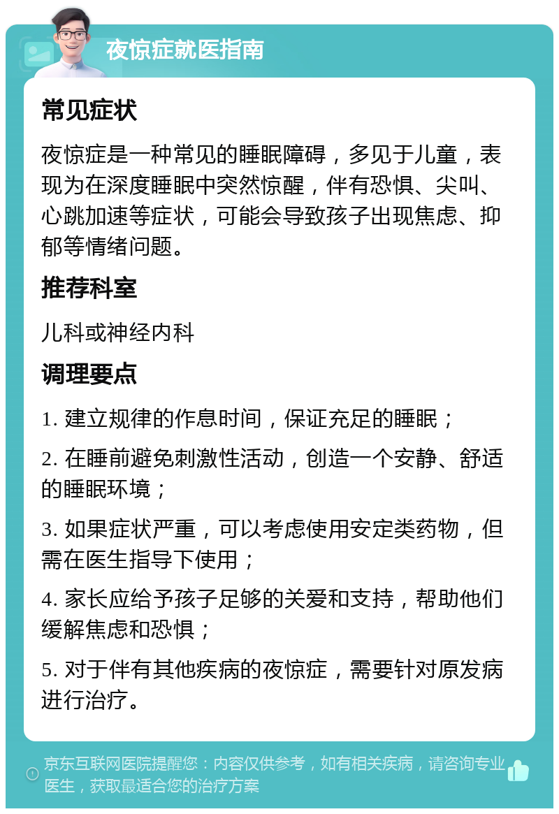 夜惊症就医指南 常见症状 夜惊症是一种常见的睡眠障碍，多见于儿童，表现为在深度睡眠中突然惊醒，伴有恐惧、尖叫、心跳加速等症状，可能会导致孩子出现焦虑、抑郁等情绪问题。 推荐科室 儿科或神经内科 调理要点 1. 建立规律的作息时间，保证充足的睡眠； 2. 在睡前避免刺激性活动，创造一个安静、舒适的睡眠环境； 3. 如果症状严重，可以考虑使用安定类药物，但需在医生指导下使用； 4. 家长应给予孩子足够的关爱和支持，帮助他们缓解焦虑和恐惧； 5. 对于伴有其他疾病的夜惊症，需要针对原发病进行治疗。