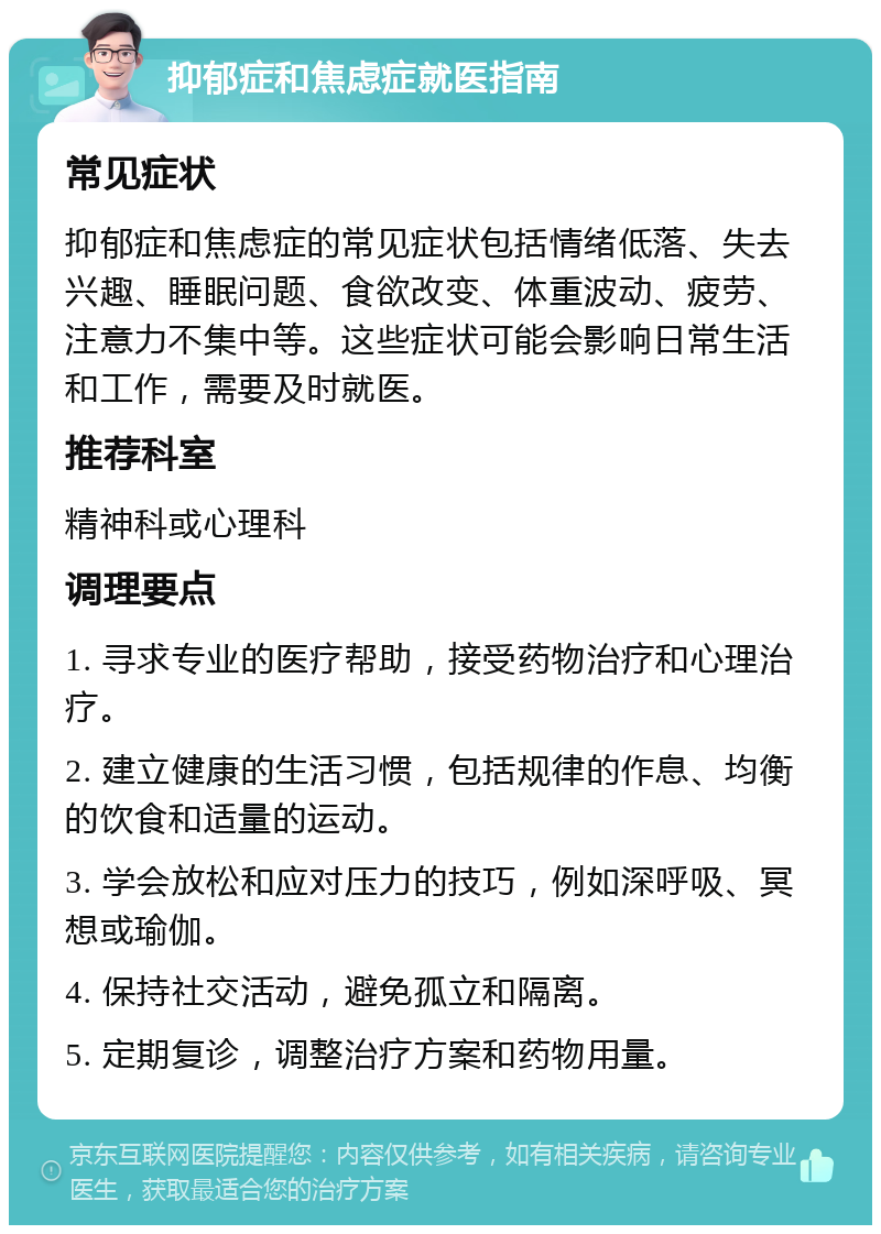 抑郁症和焦虑症就医指南 常见症状 抑郁症和焦虑症的常见症状包括情绪低落、失去兴趣、睡眠问题、食欲改变、体重波动、疲劳、注意力不集中等。这些症状可能会影响日常生活和工作，需要及时就医。 推荐科室 精神科或心理科 调理要点 1. 寻求专业的医疗帮助，接受药物治疗和心理治疗。 2. 建立健康的生活习惯，包括规律的作息、均衡的饮食和适量的运动。 3. 学会放松和应对压力的技巧，例如深呼吸、冥想或瑜伽。 4. 保持社交活动，避免孤立和隔离。 5. 定期复诊，调整治疗方案和药物用量。