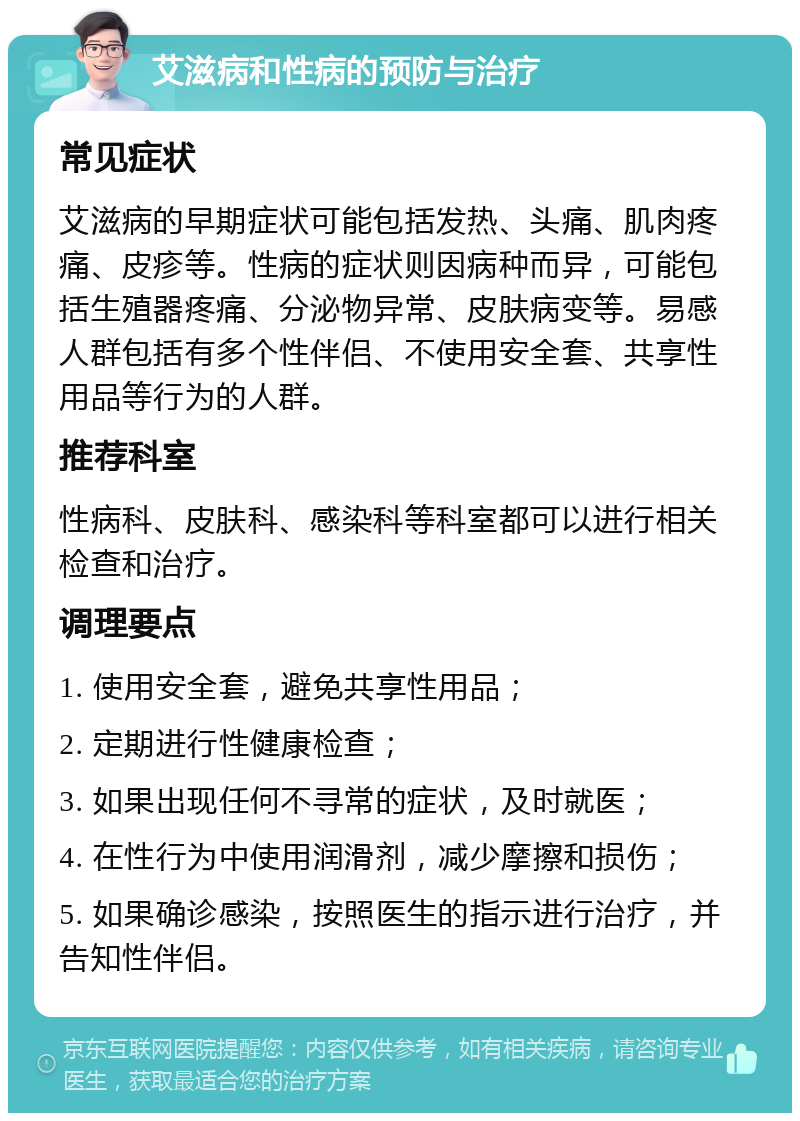 艾滋病和性病的预防与治疗 常见症状 艾滋病的早期症状可能包括发热、头痛、肌肉疼痛、皮疹等。性病的症状则因病种而异，可能包括生殖器疼痛、分泌物异常、皮肤病变等。易感人群包括有多个性伴侣、不使用安全套、共享性用品等行为的人群。 推荐科室 性病科、皮肤科、感染科等科室都可以进行相关检查和治疗。 调理要点 1. 使用安全套，避免共享性用品； 2. 定期进行性健康检查； 3. 如果出现任何不寻常的症状，及时就医； 4. 在性行为中使用润滑剂，减少摩擦和损伤； 5. 如果确诊感染，按照医生的指示进行治疗，并告知性伴侣。