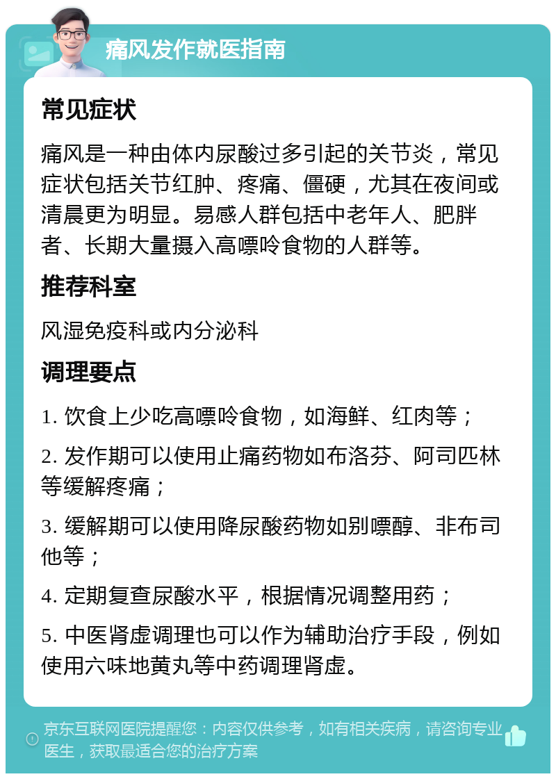 痛风发作就医指南 常见症状 痛风是一种由体内尿酸过多引起的关节炎，常见症状包括关节红肿、疼痛、僵硬，尤其在夜间或清晨更为明显。易感人群包括中老年人、肥胖者、长期大量摄入高嘌呤食物的人群等。 推荐科室 风湿免疫科或内分泌科 调理要点 1. 饮食上少吃高嘌呤食物，如海鲜、红肉等； 2. 发作期可以使用止痛药物如布洛芬、阿司匹林等缓解疼痛； 3. 缓解期可以使用降尿酸药物如别嘌醇、非布司他等； 4. 定期复查尿酸水平，根据情况调整用药； 5. 中医肾虚调理也可以作为辅助治疗手段，例如使用六味地黄丸等中药调理肾虚。