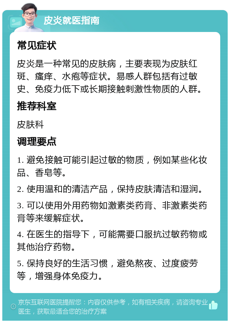 皮炎就医指南 常见症状 皮炎是一种常见的皮肤病，主要表现为皮肤红斑、瘙痒、水疱等症状。易感人群包括有过敏史、免疫力低下或长期接触刺激性物质的人群。 推荐科室 皮肤科 调理要点 1. 避免接触可能引起过敏的物质，例如某些化妆品、香皂等。 2. 使用温和的清洁产品，保持皮肤清洁和湿润。 3. 可以使用外用药物如激素类药膏、非激素类药膏等来缓解症状。 4. 在医生的指导下，可能需要口服抗过敏药物或其他治疗药物。 5. 保持良好的生活习惯，避免熬夜、过度疲劳等，增强身体免疫力。