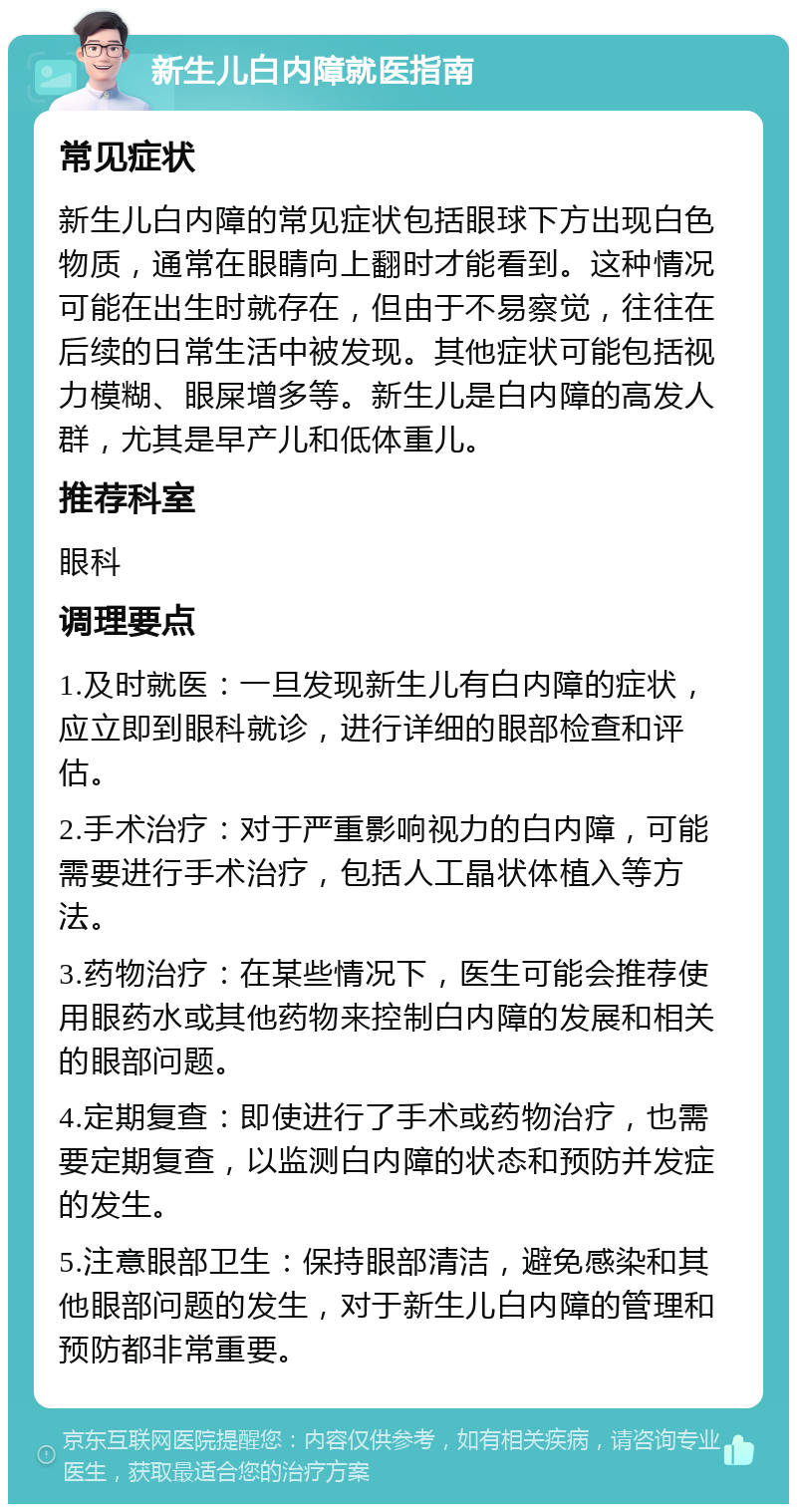 新生儿白内障就医指南 常见症状 新生儿白内障的常见症状包括眼球下方出现白色物质，通常在眼睛向上翻时才能看到。这种情况可能在出生时就存在，但由于不易察觉，往往在后续的日常生活中被发现。其他症状可能包括视力模糊、眼屎增多等。新生儿是白内障的高发人群，尤其是早产儿和低体重儿。 推荐科室 眼科 调理要点 1.及时就医：一旦发现新生儿有白内障的症状，应立即到眼科就诊，进行详细的眼部检查和评估。 2.手术治疗：对于严重影响视力的白内障，可能需要进行手术治疗，包括人工晶状体植入等方法。 3.药物治疗：在某些情况下，医生可能会推荐使用眼药水或其他药物来控制白内障的发展和相关的眼部问题。 4.定期复查：即使进行了手术或药物治疗，也需要定期复查，以监测白内障的状态和预防并发症的发生。 5.注意眼部卫生：保持眼部清洁，避免感染和其他眼部问题的发生，对于新生儿白内障的管理和预防都非常重要。