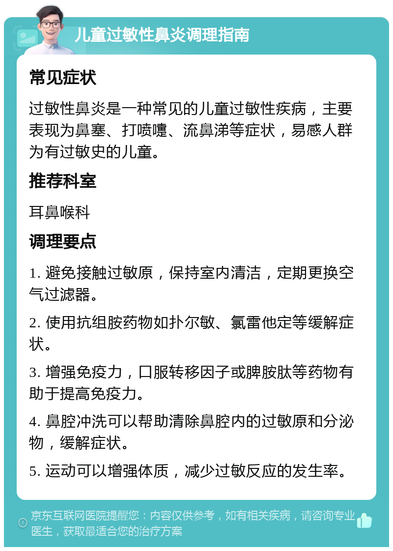 儿童过敏性鼻炎调理指南 常见症状 过敏性鼻炎是一种常见的儿童过敏性疾病，主要表现为鼻塞、打喷嚏、流鼻涕等症状，易感人群为有过敏史的儿童。 推荐科室 耳鼻喉科 调理要点 1. 避免接触过敏原，保持室内清洁，定期更换空气过滤器。 2. 使用抗组胺药物如扑尔敏、氯雷他定等缓解症状。 3. 增强免疫力，口服转移因子或脾胺肽等药物有助于提高免疫力。 4. 鼻腔冲洗可以帮助清除鼻腔内的过敏原和分泌物，缓解症状。 5. 运动可以增强体质，减少过敏反应的发生率。