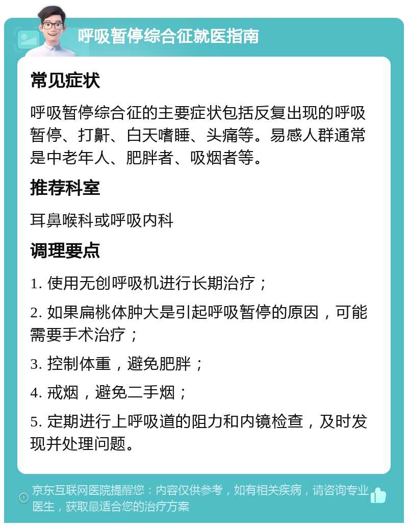 呼吸暂停综合征就医指南 常见症状 呼吸暂停综合征的主要症状包括反复出现的呼吸暂停、打鼾、白天嗜睡、头痛等。易感人群通常是中老年人、肥胖者、吸烟者等。 推荐科室 耳鼻喉科或呼吸内科 调理要点 1. 使用无创呼吸机进行长期治疗； 2. 如果扁桃体肿大是引起呼吸暂停的原因，可能需要手术治疗； 3. 控制体重，避免肥胖； 4. 戒烟，避免二手烟； 5. 定期进行上呼吸道的阻力和内镜检查，及时发现并处理问题。