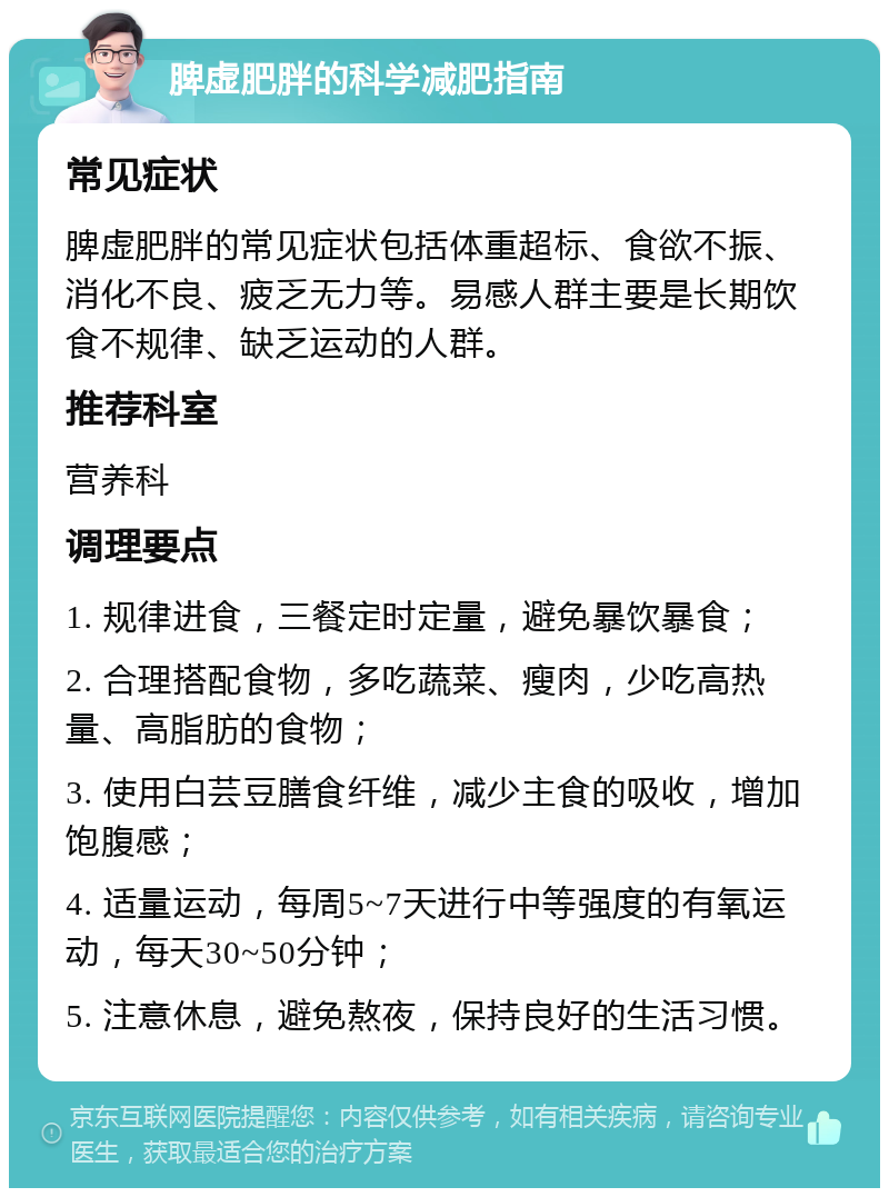 脾虚肥胖的科学减肥指南 常见症状 脾虚肥胖的常见症状包括体重超标、食欲不振、消化不良、疲乏无力等。易感人群主要是长期饮食不规律、缺乏运动的人群。 推荐科室 营养科 调理要点 1. 规律进食，三餐定时定量，避免暴饮暴食； 2. 合理搭配食物，多吃蔬菜、瘦肉，少吃高热量、高脂肪的食物； 3. 使用白芸豆膳食纤维，减少主食的吸收，增加饱腹感； 4. 适量运动，每周5~7天进行中等强度的有氧运动，每天30~50分钟； 5. 注意休息，避免熬夜，保持良好的生活习惯。