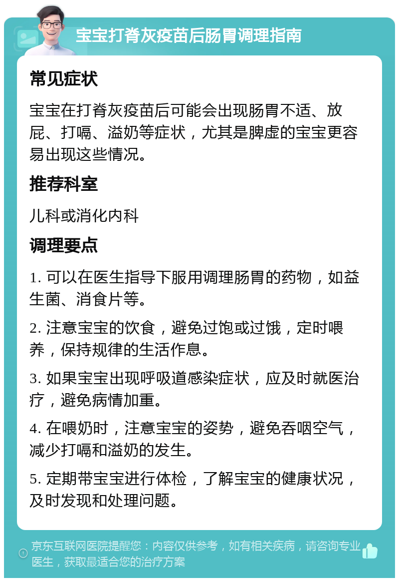 宝宝打脊灰疫苗后肠胃调理指南 常见症状 宝宝在打脊灰疫苗后可能会出现肠胃不适、放屁、打嗝、溢奶等症状，尤其是脾虚的宝宝更容易出现这些情况。 推荐科室 儿科或消化内科 调理要点 1. 可以在医生指导下服用调理肠胃的药物，如益生菌、消食片等。 2. 注意宝宝的饮食，避免过饱或过饿，定时喂养，保持规律的生活作息。 3. 如果宝宝出现呼吸道感染症状，应及时就医治疗，避免病情加重。 4. 在喂奶时，注意宝宝的姿势，避免吞咽空气，减少打嗝和溢奶的发生。 5. 定期带宝宝进行体检，了解宝宝的健康状况，及时发现和处理问题。