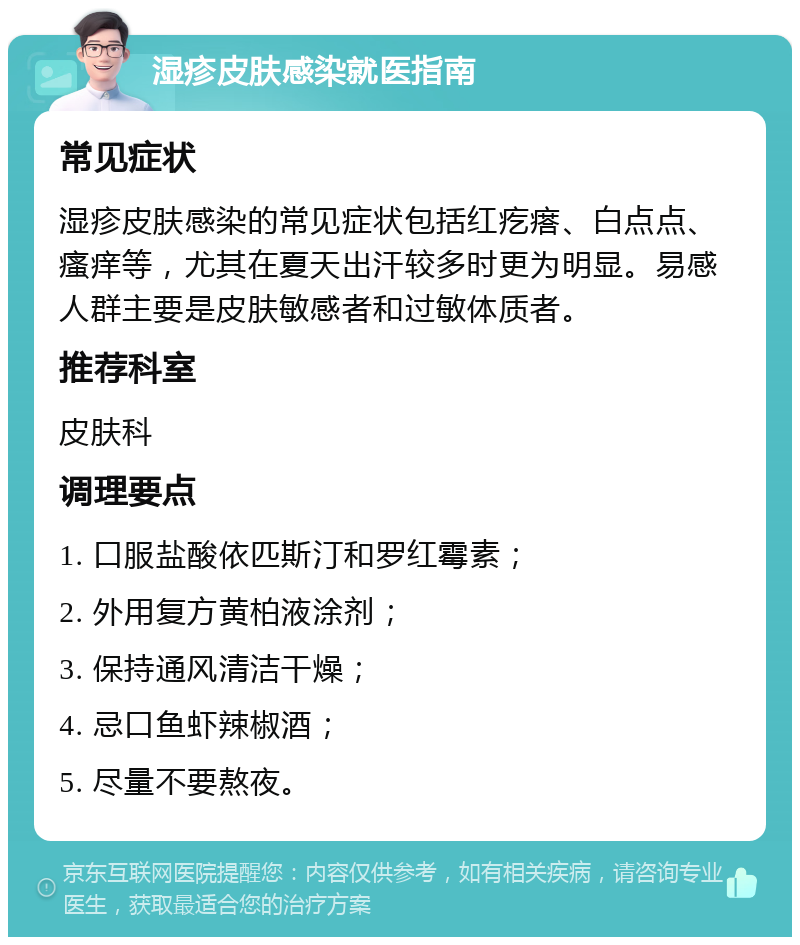 湿疹皮肤感染就医指南 常见症状 湿疹皮肤感染的常见症状包括红疙瘩、白点点、瘙痒等，尤其在夏天出汗较多时更为明显。易感人群主要是皮肤敏感者和过敏体质者。 推荐科室 皮肤科 调理要点 1. 口服盐酸依匹斯汀和罗红霉素； 2. 外用复方黄柏液涂剂； 3. 保持通风清洁干燥； 4. 忌口鱼虾辣椒酒； 5. 尽量不要熬夜。