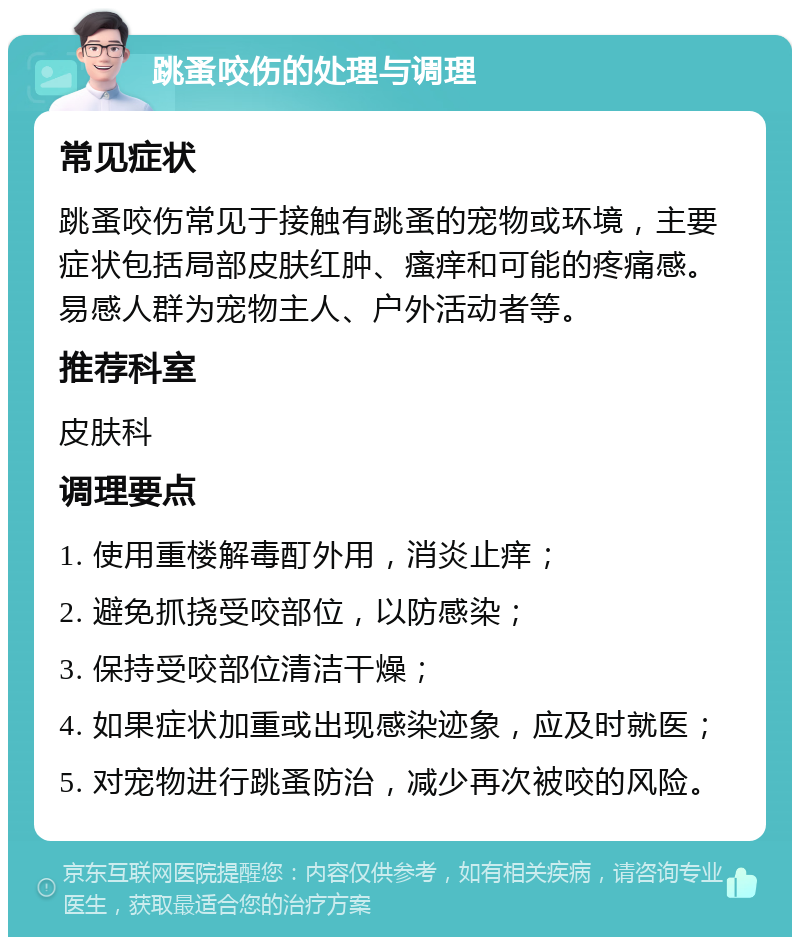 跳蚤咬伤的处理与调理 常见症状 跳蚤咬伤常见于接触有跳蚤的宠物或环境，主要症状包括局部皮肤红肿、瘙痒和可能的疼痛感。易感人群为宠物主人、户外活动者等。 推荐科室 皮肤科 调理要点 1. 使用重楼解毒酊外用，消炎止痒； 2. 避免抓挠受咬部位，以防感染； 3. 保持受咬部位清洁干燥； 4. 如果症状加重或出现感染迹象，应及时就医； 5. 对宠物进行跳蚤防治，减少再次被咬的风险。