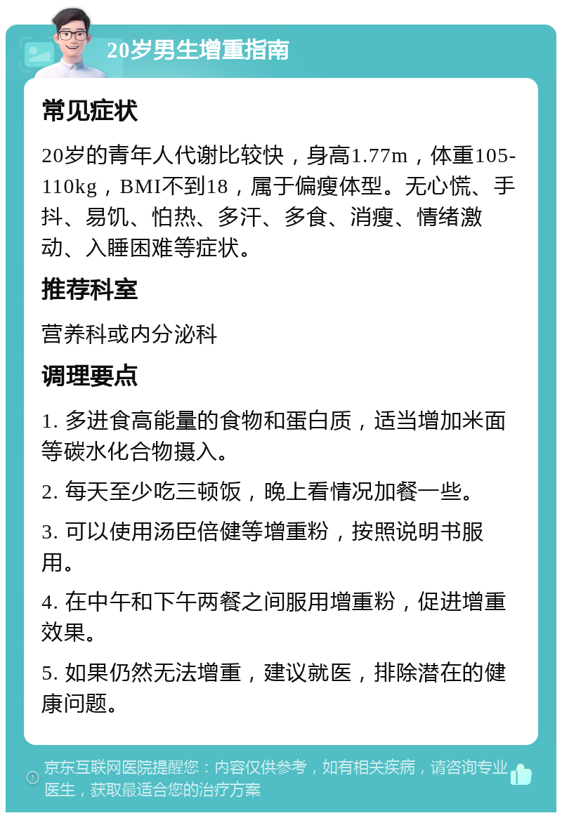 20岁男生增重指南 常见症状 20岁的青年人代谢比较快，身高1.77m，体重105-110kg，BMI不到18，属于偏瘦体型。无心慌、手抖、易饥、怕热、多汗、多食、消瘦、情绪激动、入睡困难等症状。 推荐科室 营养科或内分泌科 调理要点 1. 多进食高能量的食物和蛋白质，适当增加米面等碳水化合物摄入。 2. 每天至少吃三顿饭，晚上看情况加餐一些。 3. 可以使用汤臣倍健等增重粉，按照说明书服用。 4. 在中午和下午两餐之间服用增重粉，促进增重效果。 5. 如果仍然无法增重，建议就医，排除潜在的健康问题。