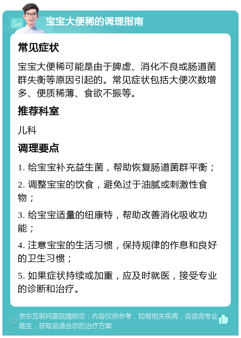 宝宝大便稀的调理指南 常见症状 宝宝大便稀可能是由于脾虚、消化不良或肠道菌群失衡等原因引起的。常见症状包括大便次数增多、便质稀薄、食欲不振等。 推荐科室 儿科 调理要点 1. 给宝宝补充益生菌，帮助恢复肠道菌群平衡； 2. 调整宝宝的饮食，避免过于油腻或刺激性食物； 3. 给宝宝适量的纽康特，帮助改善消化吸收功能； 4. 注意宝宝的生活习惯，保持规律的作息和良好的卫生习惯； 5. 如果症状持续或加重，应及时就医，接受专业的诊断和治疗。