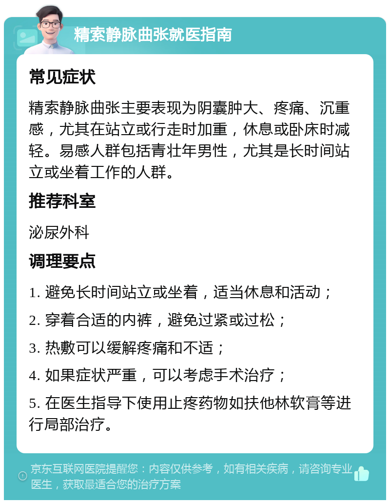 精索静脉曲张就医指南 常见症状 精索静脉曲张主要表现为阴囊肿大、疼痛、沉重感，尤其在站立或行走时加重，休息或卧床时减轻。易感人群包括青壮年男性，尤其是长时间站立或坐着工作的人群。 推荐科室 泌尿外科 调理要点 1. 避免长时间站立或坐着，适当休息和活动； 2. 穿着合适的内裤，避免过紧或过松； 3. 热敷可以缓解疼痛和不适； 4. 如果症状严重，可以考虑手术治疗； 5. 在医生指导下使用止疼药物如扶他林软膏等进行局部治疗。