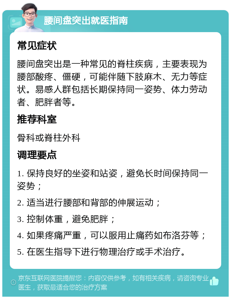 腰间盘突出就医指南 常见症状 腰间盘突出是一种常见的脊柱疾病，主要表现为腰部酸疼、僵硬，可能伴随下肢麻木、无力等症状。易感人群包括长期保持同一姿势、体力劳动者、肥胖者等。 推荐科室 骨科或脊柱外科 调理要点 1. 保持良好的坐姿和站姿，避免长时间保持同一姿势； 2. 适当进行腰部和背部的伸展运动； 3. 控制体重，避免肥胖； 4. 如果疼痛严重，可以服用止痛药如布洛芬等； 5. 在医生指导下进行物理治疗或手术治疗。