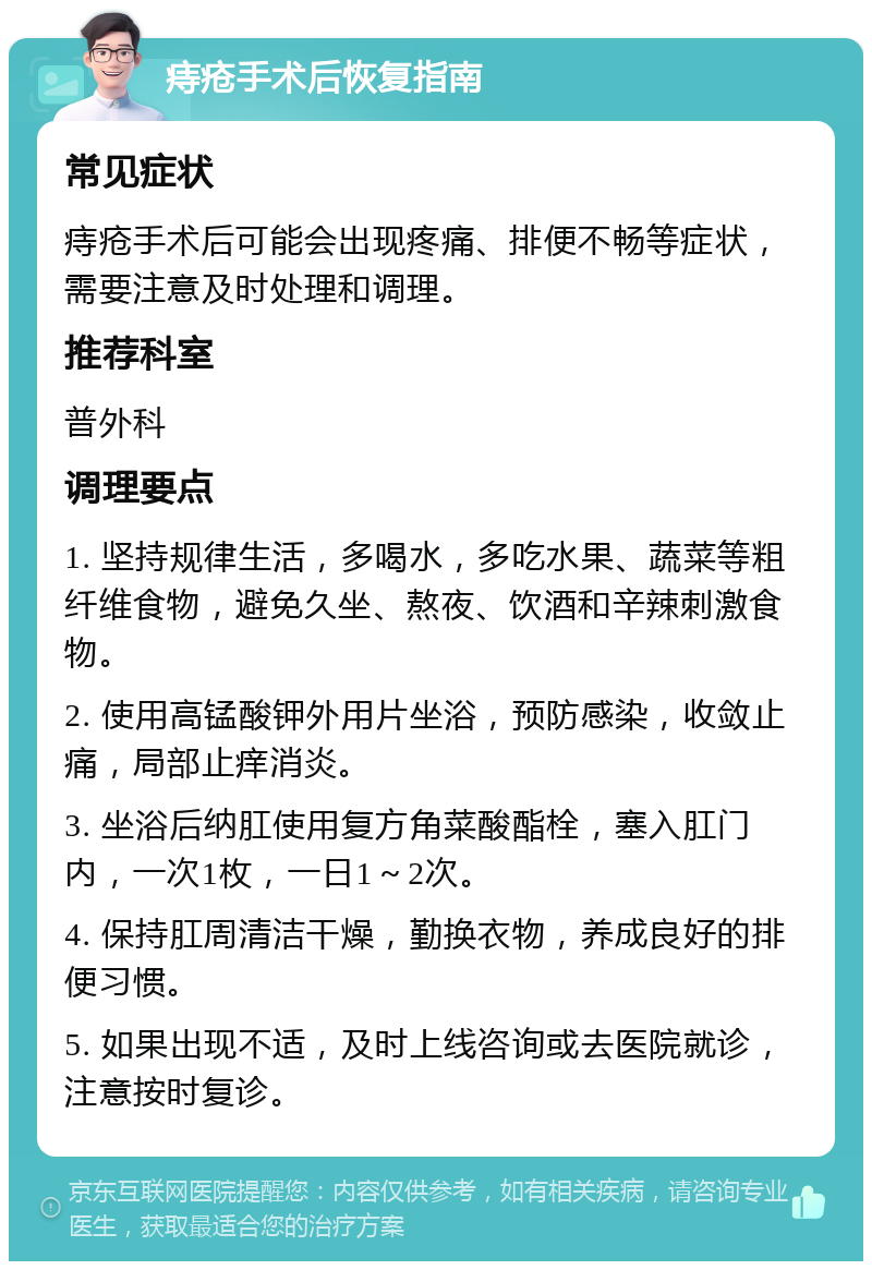 痔疮手术后恢复指南 常见症状 痔疮手术后可能会出现疼痛、排便不畅等症状，需要注意及时处理和调理。 推荐科室 普外科 调理要点 1. 坚持规律生活，多喝水，多吃水果、蔬菜等粗纤维食物，避免久坐、熬夜、饮酒和辛辣刺激食物。 2. 使用高锰酸钾外用片坐浴，预防感染，收敛止痛，局部止痒消炎。 3. 坐浴后纳肛使用复方角菜酸酯栓，塞入肛门内，一次1枚，一日1～2次。 4. 保持肛周清洁干燥，勤换衣物，养成良好的排便习惯。 5. 如果出现不适，及时上线咨询或去医院就诊，注意按时复诊。