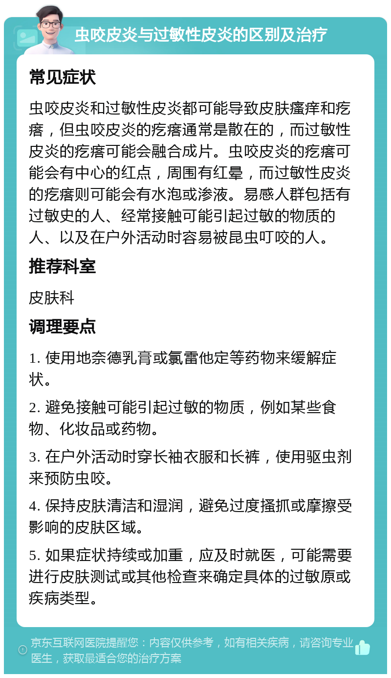 虫咬皮炎与过敏性皮炎的区别及治疗 常见症状 虫咬皮炎和过敏性皮炎都可能导致皮肤瘙痒和疙瘩，但虫咬皮炎的疙瘩通常是散在的，而过敏性皮炎的疙瘩可能会融合成片。虫咬皮炎的疙瘩可能会有中心的红点，周围有红晕，而过敏性皮炎的疙瘩则可能会有水泡或渗液。易感人群包括有过敏史的人、经常接触可能引起过敏的物质的人、以及在户外活动时容易被昆虫叮咬的人。 推荐科室 皮肤科 调理要点 1. 使用地奈德乳膏或氯雷他定等药物来缓解症状。 2. 避免接触可能引起过敏的物质，例如某些食物、化妆品或药物。 3. 在户外活动时穿长袖衣服和长裤，使用驱虫剂来预防虫咬。 4. 保持皮肤清洁和湿润，避免过度搔抓或摩擦受影响的皮肤区域。 5. 如果症状持续或加重，应及时就医，可能需要进行皮肤测试或其他检查来确定具体的过敏原或疾病类型。