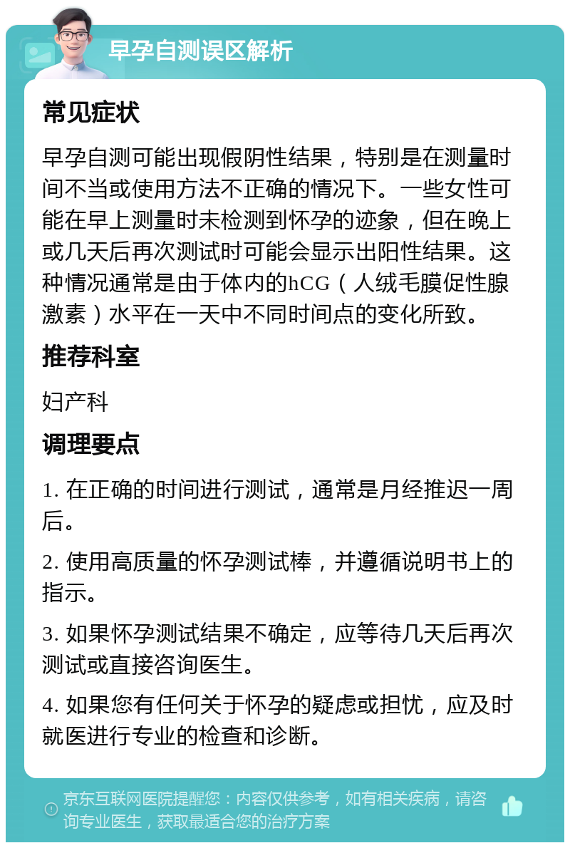 早孕自测误区解析 常见症状 早孕自测可能出现假阴性结果，特别是在测量时间不当或使用方法不正确的情况下。一些女性可能在早上测量时未检测到怀孕的迹象，但在晚上或几天后再次测试时可能会显示出阳性结果。这种情况通常是由于体内的hCG（人绒毛膜促性腺激素）水平在一天中不同时间点的变化所致。 推荐科室 妇产科 调理要点 1. 在正确的时间进行测试，通常是月经推迟一周后。 2. 使用高质量的怀孕测试棒，并遵循说明书上的指示。 3. 如果怀孕测试结果不确定，应等待几天后再次测试或直接咨询医生。 4. 如果您有任何关于怀孕的疑虑或担忧，应及时就医进行专业的检查和诊断。