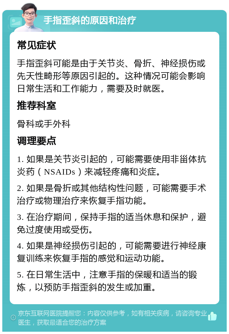 手指歪斜的原因和治疗 常见症状 手指歪斜可能是由于关节炎、骨折、神经损伤或先天性畸形等原因引起的。这种情况可能会影响日常生活和工作能力，需要及时就医。 推荐科室 骨科或手外科 调理要点 1. 如果是关节炎引起的，可能需要使用非甾体抗炎药（NSAIDs）来减轻疼痛和炎症。 2. 如果是骨折或其他结构性问题，可能需要手术治疗或物理治疗来恢复手指功能。 3. 在治疗期间，保持手指的适当休息和保护，避免过度使用或受伤。 4. 如果是神经损伤引起的，可能需要进行神经康复训练来恢复手指的感觉和运动功能。 5. 在日常生活中，注意手指的保暖和适当的锻炼，以预防手指歪斜的发生或加重。