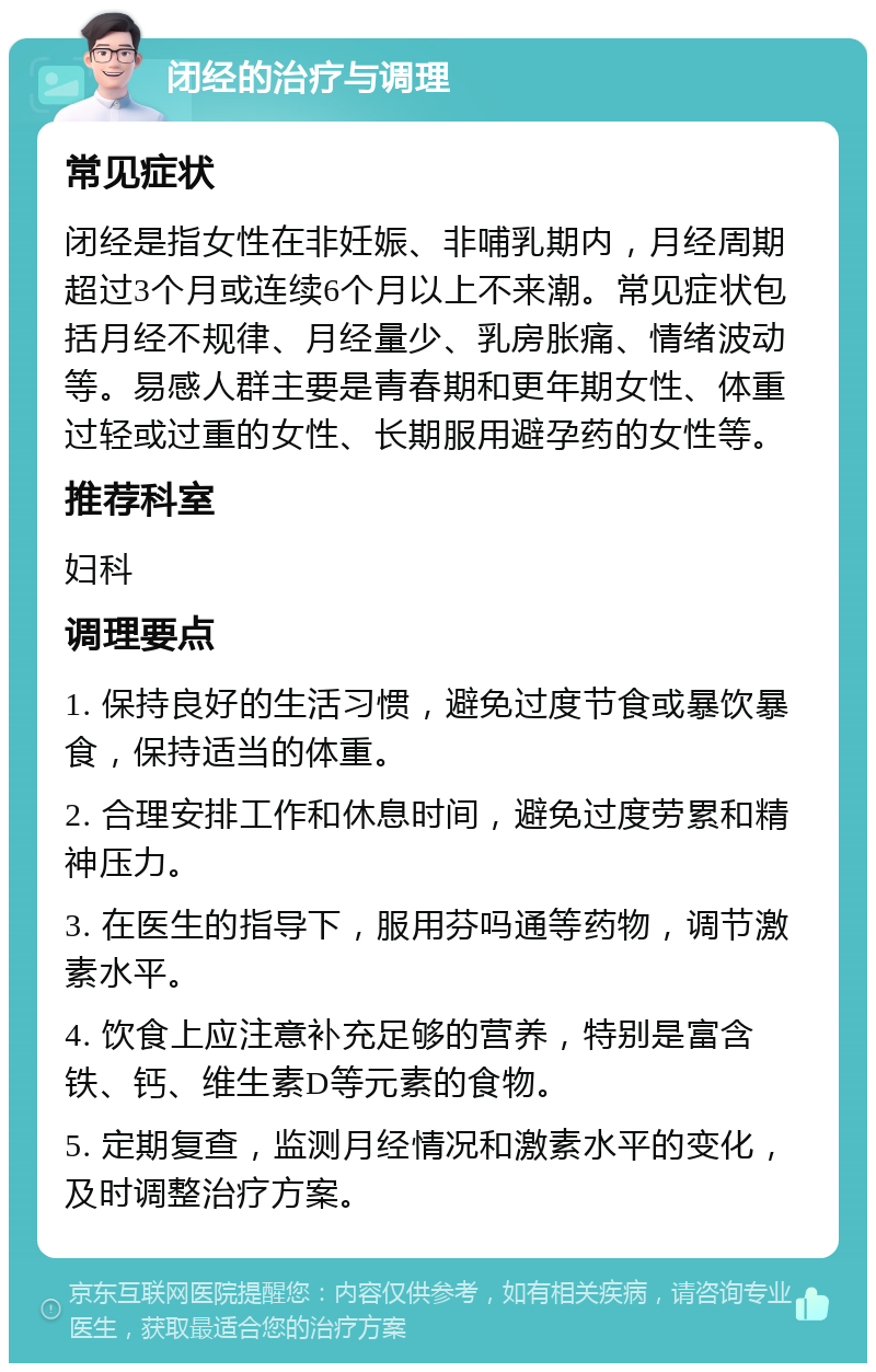 闭经的治疗与调理 常见症状 闭经是指女性在非妊娠、非哺乳期内，月经周期超过3个月或连续6个月以上不来潮。常见症状包括月经不规律、月经量少、乳房胀痛、情绪波动等。易感人群主要是青春期和更年期女性、体重过轻或过重的女性、长期服用避孕药的女性等。 推荐科室 妇科 调理要点 1. 保持良好的生活习惯，避免过度节食或暴饮暴食，保持适当的体重。 2. 合理安排工作和休息时间，避免过度劳累和精神压力。 3. 在医生的指导下，服用芬吗通等药物，调节激素水平。 4. 饮食上应注意补充足够的营养，特别是富含铁、钙、维生素D等元素的食物。 5. 定期复查，监测月经情况和激素水平的变化，及时调整治疗方案。