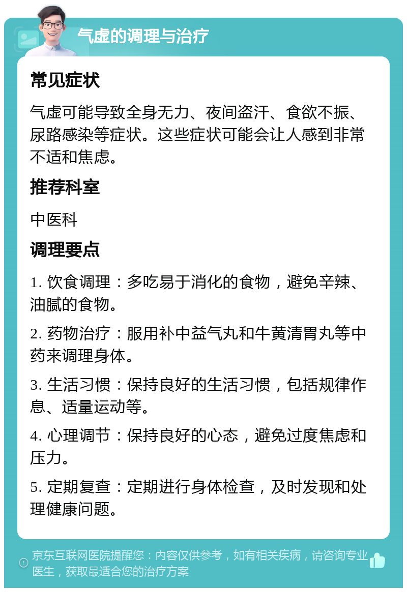 气虚的调理与治疗 常见症状 气虚可能导致全身无力、夜间盗汗、食欲不振、尿路感染等症状。这些症状可能会让人感到非常不适和焦虑。 推荐科室 中医科 调理要点 1. 饮食调理：多吃易于消化的食物，避免辛辣、油腻的食物。 2. 药物治疗：服用补中益气丸和牛黄清胃丸等中药来调理身体。 3. 生活习惯：保持良好的生活习惯，包括规律作息、适量运动等。 4. 心理调节：保持良好的心态，避免过度焦虑和压力。 5. 定期复查：定期进行身体检查，及时发现和处理健康问题。