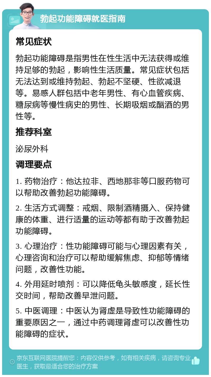 勃起功能障碍就医指南 常见症状 勃起功能障碍是指男性在性生活中无法获得或维持足够的勃起，影响性生活质量。常见症状包括无法达到或维持勃起、勃起不坚硬、性欲减退等。易感人群包括中老年男性、有心血管疾病、糖尿病等慢性病史的男性、长期吸烟或酗酒的男性等。 推荐科室 泌尿外科 调理要点 1. 药物治疗：他达拉非、西地那非等口服药物可以帮助改善勃起功能障碍。 2. 生活方式调整：戒烟、限制酒精摄入、保持健康的体重、进行适量的运动等都有助于改善勃起功能障碍。 3. 心理治疗：性功能障碍可能与心理因素有关，心理咨询和治疗可以帮助缓解焦虑、抑郁等情绪问题，改善性功能。 4. 外用延时喷剂：可以降低龟头敏感度，延长性交时间，帮助改善早泄问题。 5. 中医调理：中医认为肾虚是导致性功能障碍的重要原因之一，通过中药调理肾虚可以改善性功能障碍的症状。