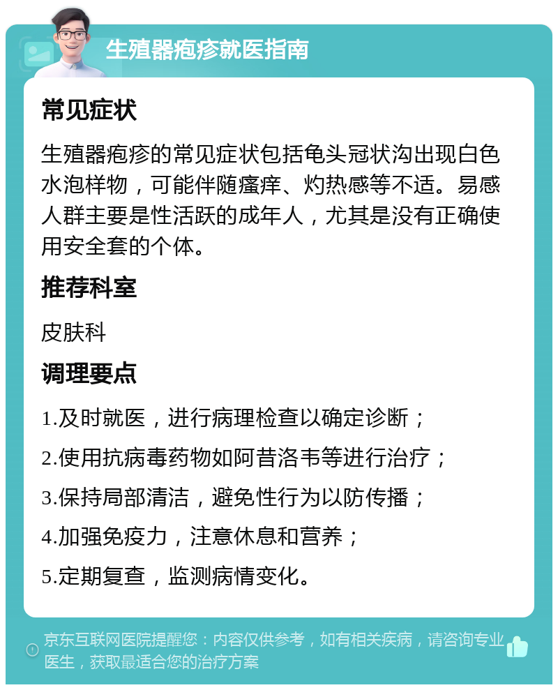 生殖器疱疹就医指南 常见症状 生殖器疱疹的常见症状包括龟头冠状沟出现白色水泡样物，可能伴随瘙痒、灼热感等不适。易感人群主要是性活跃的成年人，尤其是没有正确使用安全套的个体。 推荐科室 皮肤科 调理要点 1.及时就医，进行病理检查以确定诊断； 2.使用抗病毒药物如阿昔洛韦等进行治疗； 3.保持局部清洁，避免性行为以防传播； 4.加强免疫力，注意休息和营养； 5.定期复查，监测病情变化。