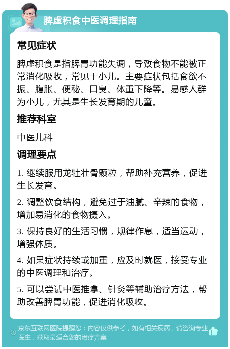 脾虚积食中医调理指南 常见症状 脾虚积食是指脾胃功能失调，导致食物不能被正常消化吸收，常见于小儿。主要症状包括食欲不振、腹胀、便秘、口臭、体重下降等。易感人群为小儿，尤其是生长发育期的儿童。 推荐科室 中医儿科 调理要点 1. 继续服用龙牡壮骨颗粒，帮助补充营养，促进生长发育。 2. 调整饮食结构，避免过于油腻、辛辣的食物，增加易消化的食物摄入。 3. 保持良好的生活习惯，规律作息，适当运动，增强体质。 4. 如果症状持续或加重，应及时就医，接受专业的中医调理和治疗。 5. 可以尝试中医推拿、针灸等辅助治疗方法，帮助改善脾胃功能，促进消化吸收。