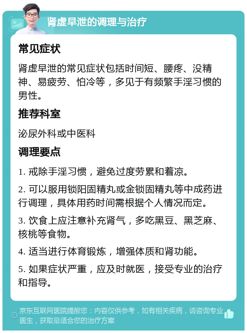 肾虚早泄的调理与治疗 常见症状 肾虚早泄的常见症状包括时间短、腰疼、没精神、易疲劳、怕冷等，多见于有频繁手淫习惯的男性。 推荐科室 泌尿外科或中医科 调理要点 1. 戒除手淫习惯，避免过度劳累和着凉。 2. 可以服用锁阳固精丸或金锁固精丸等中成药进行调理，具体用药时间需根据个人情况而定。 3. 饮食上应注意补充肾气，多吃黑豆、黑芝麻、核桃等食物。 4. 适当进行体育锻炼，增强体质和肾功能。 5. 如果症状严重，应及时就医，接受专业的治疗和指导。