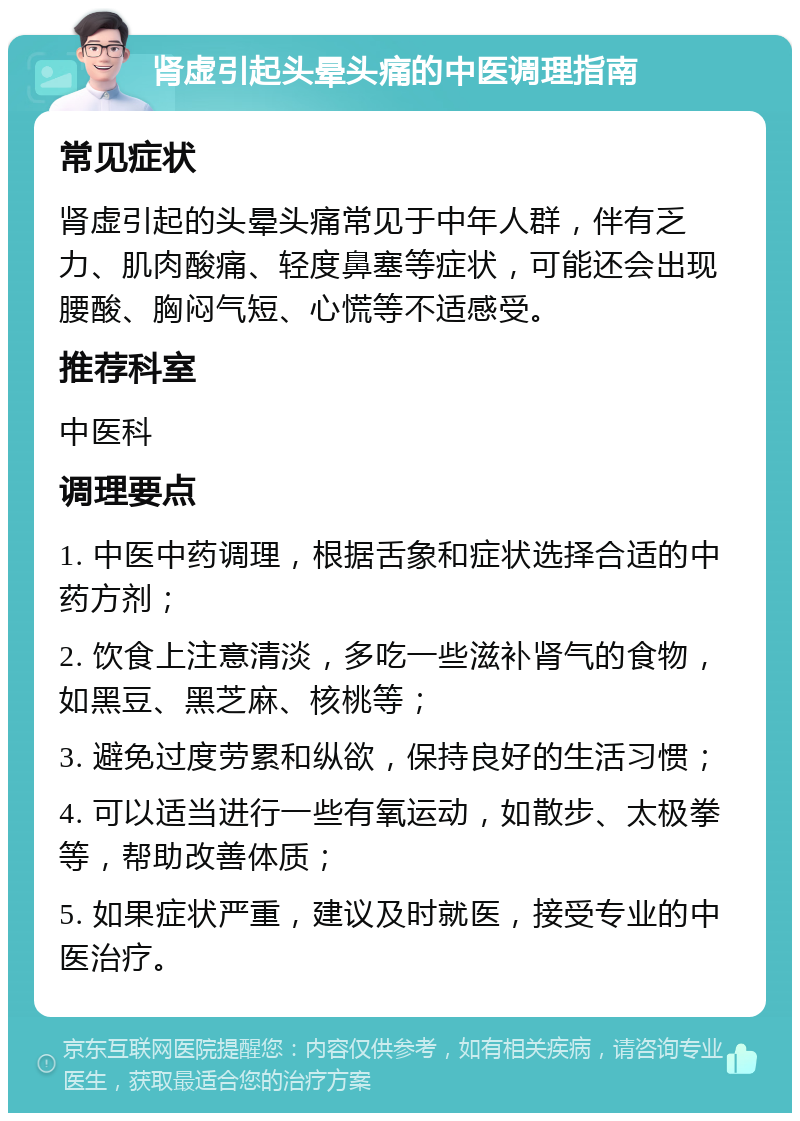 肾虚引起头晕头痛的中医调理指南 常见症状 肾虚引起的头晕头痛常见于中年人群，伴有乏力、肌肉酸痛、轻度鼻塞等症状，可能还会出现腰酸、胸闷气短、心慌等不适感受。 推荐科室 中医科 调理要点 1. 中医中药调理，根据舌象和症状选择合适的中药方剂； 2. 饮食上注意清淡，多吃一些滋补肾气的食物，如黑豆、黑芝麻、核桃等； 3. 避免过度劳累和纵欲，保持良好的生活习惯； 4. 可以适当进行一些有氧运动，如散步、太极拳等，帮助改善体质； 5. 如果症状严重，建议及时就医，接受专业的中医治疗。